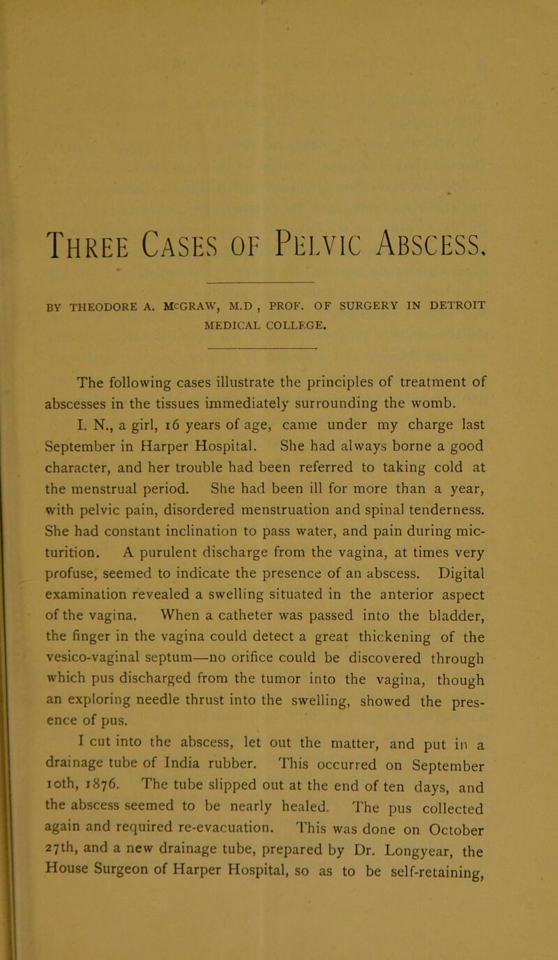 Three Cases of Pelvic Abscess. BY THEODORE A. McGRAW, M.D , PROF. OF SURGERY IN DETROIT MEDICAL COLLEGE. The following cases illustrate the principles of treatment of abscesses in the tissues immediately surrounding the womb. I. N., a girl, 16 years of age, came under my charge last September in Harper Hospital. She had always borne a good character, and her trouble had been referred to taking cold at the menstrual period. She had been ill for more than a year, with pelvic pain, disordered menstruation and spinal tenderness. She had constant inclination to pass water, and pain during mic- turition. A purulent discharge from the vagina, at times very profuse, seemed to indicate the presence of an abscess. Digital examination revealed a swelling situated in the anterior aspect of the vagina. When a catheter was passed into the bladder, the finger in the vagina could detect a great thickening of the vesico-vaginal septum—no orifice could be discovered through which pus discharged from the tumor into the vagina, though an exploring needle thrust into the swelling, showed the pres- ence of pus. I cut into the abscess, let out the matter, and put in a drainage tube of India rubber. This occurred on September ioth, 1876. The tube slipped out at the end of ten days, and the abscess seemed to be nearly healed. The pus collected again and required re-evacuation. This was done on October 27th, and a new drainage tube, prepared by Dr. Longyear, the House Surgeon of Harper Hospital, so as to be self-retaining,