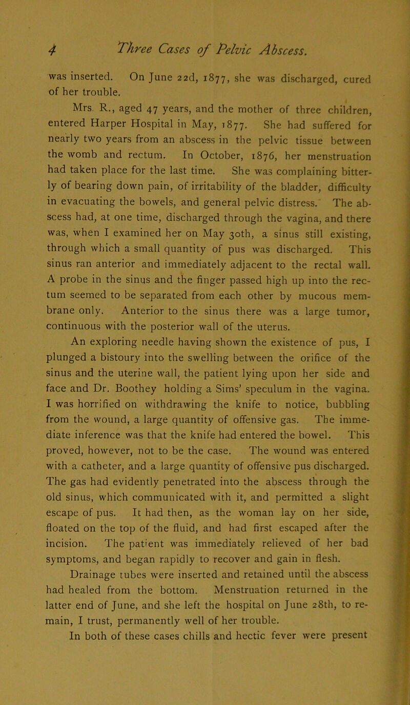 was inserted. On June 22d, 1877, she was discharged, cured of her trouble. Mrs. R., aged 47 years, and the mother of three children, entered Harper Hospital in May, 1877. She had suffered for nearly two years from an abscess in the pelvic tissue between the womb and rectum. In October, 1876, her menstruation had taken place for the last time. She was complaining bitter- ly of bearing down pain, of irritability of the bladder, difficulty in evacuating the bowels, and general pelvic distress. The ab- scess had, at one time, discharged through the vagina, and there was, when I examined her on May 30th, a sinus still existing, through which a small quantity of pus was discharged. This sinus ran anterior and immediately adjacent to the rectal wall. A probe in the sinus and the finger passed high up into the rec- tum seemed to be separated from each other by mucous mem- brane only. Anterior to the sinus there was a large tumor, continuous with the posterior wall of the uterus. An exploring needle having shown the existence of pus, I plunged a bistoury into the swelling between the orifice of the sinus and the uterine wall, the patient lying upon her side and face and Dr. Boothey holding a Sims’ speculum in the vagina. I was horrified on withdrawing the knife to notice, bubbling from the wound, a large quantity of offensive gas. The imme- diate inference was that the knife had entered the bowel. This proved, however, not to be the case. The wound was entered with a catheter, and a large quantity of offensive pus discharged. The gas had evidently penetrated into the abscess through the old sinus, which communicated with it, and permitted a slight escape of pus. It had then, as the woman lay on her side, floated on the top of the fluid, and had first escaped after the incision. The patient was immediately relieved of her bad symptoms, and began rapidly to recover and gain in flesh. Drainage tubes were inserted and retained until the abscess had healed from the bottom. Menstruation returned in the latter end of June, and she left the hospital on June 28th, to re- main, I trust, permanently well of her trouble. In both of these cases chills and hectic fever were present