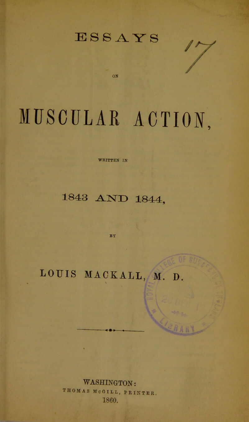 ESSAYS / os MUSCULAR ACTION, WRITTEN IN 1843 AND 1844, LOUIS MACKALL, M. D. \ WASHINGTON: THOMAS McGILL, printer, 1860.