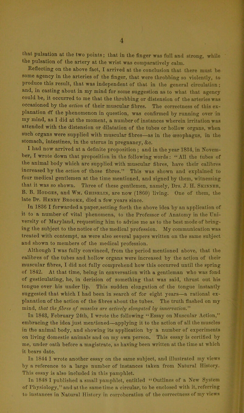 that, pulsation at the two points; that in the finger was full and strong, while the pulsation of the artery at the wrist was comparatively calm. Reflecting on the above fact, I arrived at the conclusion that there must be some agency in the arteries of the finger, that were throbbing so violently, to produce this result, that was independent of that in the general circulation ; and, in casting about in my mind for some suggestion as to what that agency could be, it occurred to me that the throbbing or distension of the arteries was occasioned by the action of their muscular fibres. The correctness of this ex- planation cff the phenomenon in question, was confirmed by running over in my mind, as I did at the moment, a number of instances wherein irritation was attended with the distension or dilatation of the tubes or hollow organs, when such organs were supplied with muscular fibres—as in the oesophagus, in the stomach, intestines, in the uterus in pregnancy, &o. I had now arrived at a definite proposition; and in the year 1834, in Novem- ber, I wrote down that proposition in the following words: “All the tubes of the animal body which are supplied with muscular fibres, have their calibres increased by the action of those fibres.” This was shown and explained to four medical gentlemen at the time mentioned, and signed by them, witnessing that it was so shown. Three of these gentlemen, namely, Drs. J. H. Skinner, B. B. Hodges, and Wm. Ghiselin, are now (1860) living. One of them, the late Dr. Henry Brooke, died a few years since. In 1836 I forwarded a paper,setting forth the above idea by an application of it to a number of vital phenomena, to the Professor of Anatomy in the Uni- versity of Maryland, requesting him to advise me as to the best mode of bring- ing the subject to the notice of the medical profession. My communication was treated with contempt, as were also several papers written on the same subject and shown to members of the medical profession. Although I was fully convinced, from the period mentioned above, that the calibres of the tubes and hollow organs were increased by the action of their muscular fibres, I did not fully comprehend how this occurred until the spring of 1842. At that time, being in conversation with a gentleman who was fond of gesticulating, he, in derision of something that was said, thrust out his tongue over his under lip. This sudden elongation of the tongue instantly suggested that which I had been in search of for eight years—a rational ex- planation of the action of the fibres about the tubes. The truth flashed on my mind, that the fibres of muscles are actively elongated by innervation.” In 1843, February 24th, I wrote the following “Essay on Muscular Action,” embracing the idea just mentioned—applying it to the action of all the muscles in the animal body, and showing its application by a number of experiments on living domestic animals and on my own person. This essay is certified by me, under oath before a magistrate, as having been written at the time at which it bears date. In 1844 I wrote another essay on the same subject, and illustrated my views by a reference to a large number of instances taken from Natural History. This essay is also included in this pamphlet. In 1848 I published a small pamphlet, entitled “Outlines of a New System of Physiology,” and at the same time a circular, to be enclosed with it. referring to instances in Natural History in corroboration of the correctness of my views