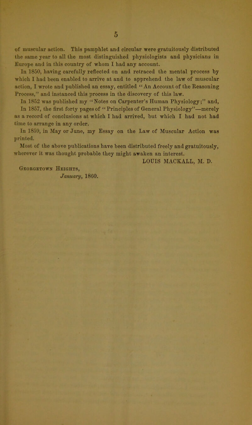 of muscular action. This pamphlet and circular were gratuitously distributed the same year to all the most distinguished physiologists and physicians in Europe and in this country of whom I had any account. In 1850, having carefully reflected on and retraced the mental process by which I had been enabled to arrive at and to apprehend the law of muscular action, I wrote and published an essay, entitled “ An Account of the Reasoning Process,” and instanced this process in the discovery of this law. In 1852 was published my “Notes on Carpenter’s Human Physiology;” and, In 1857, the first forty pages of “ Principles of General Physiology”—merely as a record of conclusions at which I had arrived, but which I had not had time to arrange in any order. In 1859, in May or June, my Essay on the Law of Muscular Action was printed. Most of the above publications have been distributed freely and gratuitously, wherever it was thought probable they might awaken an interest. LOUIS MACKALL, M. D. Georgetown Heights, January, 1860.