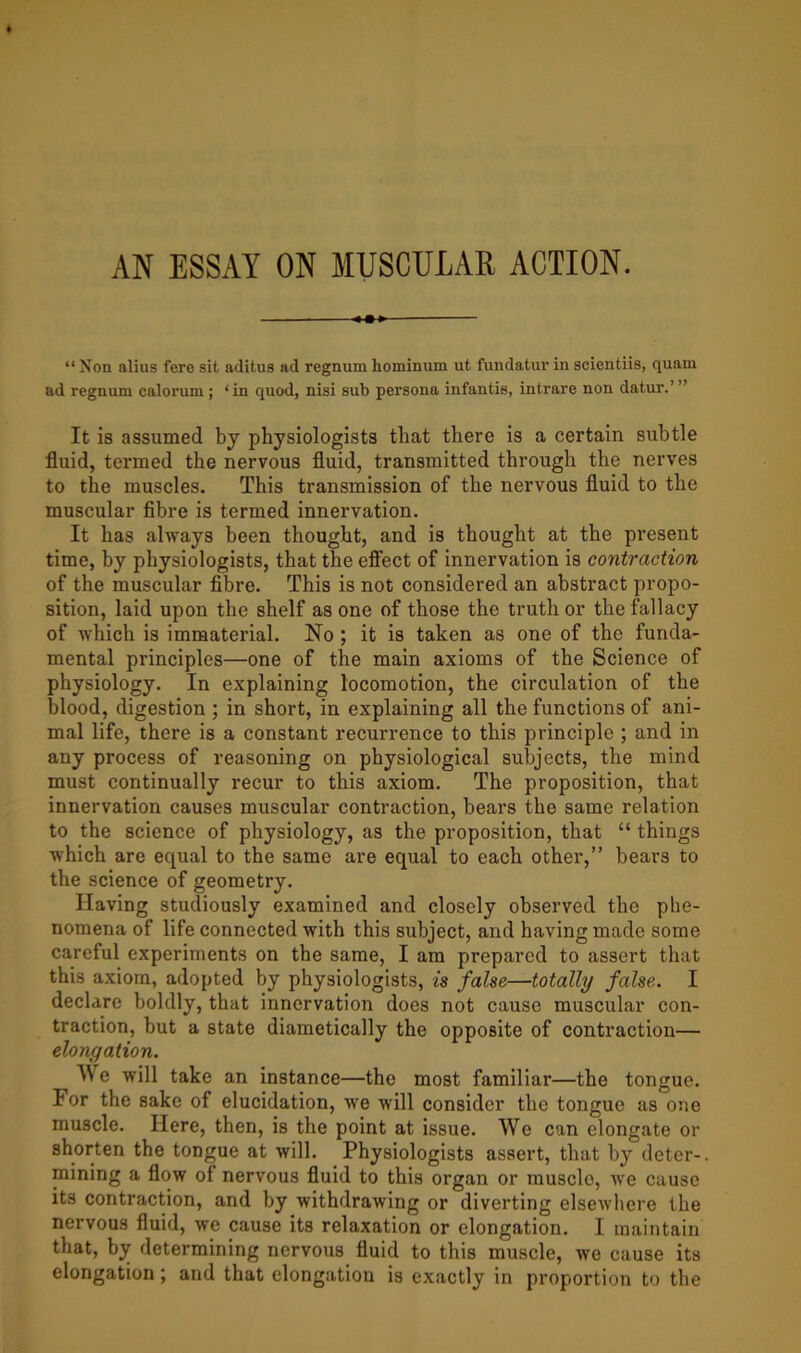 AN ESSAY ON MUSCULAR ACTION. “ Non alius fere sit aditus ad regnum hominum ut fundatur in scientiis, quam ad regnum calorum ; ‘in quod, nisi sub persona infantis, intrare non datur.’” It is assumed by physiologists that there is a certain subtle fluid, termed the nervous fluid, transmitted through the nerves to the muscles. This transmission of the nervous fluid to the muscular fibre is termed innervation. It has always been thought, and is thought at the present time, by physiologists, that the effect of innervation is contraction of the muscular fibre. This is not considered an abstract propo- sition, laid upon the shelf as one of those the truth or the fallacy of which is immaterial. No ; it is taken as one of the funda- mental principles—one of the main axioms of the Science of physiology. In explaining locomotion, the circulation of the blood, digestion ; in short, in explaining all the functions of ani- mal life, there is a constant recurrence to this principle ; and in any process of reasoning on physiological subjects, the mind must continually recur to this axiom. The proposition, that innervation causes muscular contraction, bears the same relation to the science of physiology, as the proposition, that “ things which are equal to the same are equal to each other,” bears to the science of geometry. Having studiously examined and closely observed the phe- nomena of life connected with this subject, and having made some careful experiments on the same, I am prepared to assert that this axiom, adopted by physiologists, is false—totally false. I declare boldly, that innervation does not cause muscular con- traction, but a state diametically the opposite of contraction— elongation. We will take an instance—the most familiar—the tongue. For the sake of elucidation, we will consider the tongue as one muscle. Here, then, is the point at issue. We can elongate or shorten the tongue at will. Physiologists assert, that by deter-, mining a flow of nervous fluid to this organ or muscle, we cause its contraction, and by withdrawing or diverting elsewhere the nervous fluid, we cause its relaxation or elongation. I maintain that, by determining nervous fluid to this muscle, we cause its elongation; and that elongation is exactly in proportion to the