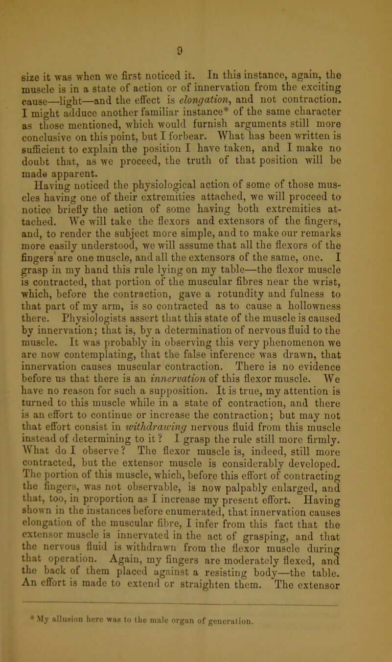 size it was when we first noticed it. In this instance, again, the muscle is in a state of action or of innervation from the exciting cause—light—and the effect is elongation, and not contraction. I might adduce another familiar instance* of the same character as those mentioned, which would furnish arguments still more conclusive on this point, but I forbear. What has been written is sufficient to explain the position I have taken, and I make no doubt that, as we proceed, the truth of that position will be made apparent. Having noticed the physiological action of some of those mus- cles having one of their extremities attached, we will proceed to notice briefly the action of some having both extremities at- tached. We will take the flexors and extensors of the fingers, and, to render the subject more simple, and to make our remarks more easily understood, we will assume that all the flexors of the fingers'are one muscle, and all the extensors of the same, one. I grasp in my hand this rule lying on my table—the flexor muscle is contracted, that portion of the muscular fibres near the wrist, which, before the contraction, gave a rotundity and fulness to that part of my arm, is so contracted as to cause a hollowness there. Physiologists assert that this state of the muscle is caused by innervation; that is, by a determination of nervous fluid to the muscle. It was probably in observing this very phenomenon we are now contemplating, that the false inference was drawn, that innervation causes muscular contraction. There is no evidence before us that there is an innervation of this flexor muscle. We have no reason for such a supposition. It is true, my attention is turned to this muscle while in a state of contraction, and there is an effort to continue or increase the contraction; but may not that effort consist in witlidraiving nervous fluid from this muscle instead of determining to it ? I grasp the rule still more firmly. W hat do I observe ? The flexor muscle is, indeed, still more contracted, but the extensor muscle is considerably developed. The portion of this muscle, which, before this effort of contracting the fingers, was not observable, is now palpably enlarged, and that, too, in proportion as I increase my present effort. Having shown in the instances before enumerated, that innervation causes elongation of the muscular fibre, I infer from this fact that the extensor muscle is innervated in the act of grasping, and that the nervous fluid is withdrawn from the flexor muscle during that operation. Again, my fingers are moderately flexed, and the back of them placed against a resisting body—the table. An effort is made to extend or straighten them. The extensor *My allusion here was to the male organ of general ion.
