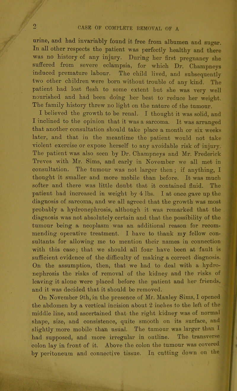 urine, and had invariably found it free from albumen and sugar. In all other respects the patient was perfectly healthy and there was no history of any injury. During her first pregnancy she suffered from severe eclampsia, for which Dr. Champneys induced premature labour. The child lived, and subsequently two other children were born without trouble of any kind. The patient had lost flesh to some extent but she was very well nourished and had been doing her best to reduce her weight. The family history threw no light on the nature of the tumour. I believed the growth to be renal. I thought it was solid, and I inclined to the opinion that it was a sarcoma. It wTas arranged that another consultation should take place a month or six weeks later, and that in the meantime the patient would not take violent exercise or expose herself to any avoidable risk of injury. The patient was also seen by Dr. Champneys and Mr. Frederick Treves with Mr. Sims, and early in November we all met in consultation. The tumour was not larger then ; if anything, I thought it smaller and more mobile than before. It was much softer and there was little doubt that it contained fluid. The patient had increased in weight by 4 lbs. I at once gave up the diagnosis of sarcoma, and we all agreed that the growth was most probably a hydronephrosis, although it was remarked that the diagnosis was not absolutely certain and that the possibility of the tumour being a neoplasm was an additional reason for recom- mending operative treatment. I have to thank my fellow con- sultants for allowing me to mention their names in connection with this case; that we should all four have been at fault is sufficient evidence of the difficulty of making a correct diagnosis. On the assumption, then, that we had to deal with a hydro- nephrosis the risks of removal of the kidney and the risks of leaving it alone were placed before the patient and her friends, and it was decided that it should be removed. On November 9th, in the presence of Mr. Manley Sims, I opened the abdomen by a vertical incision about 2 inches to the left of the middle line, and ascertained that the right kidney was of normal shape, size, and consistence, quite smooth on its surface, and slightly more mobile than usual. The tumour was larger than I had supposed, and more irregular in outline. The transverse colon lay in front of it. Above the colon the tumour was covered by peritoneum and connective tissue. In cutting down on the