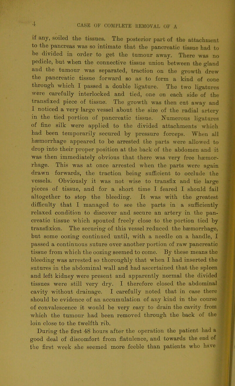 if any, soiled the tissues. The postei’ior part of the attachment to the pancreas was so intimate that the pancreatic tissue had to be divided in order to get the tumour away. There was no pedicle, but when the connective tissue union between the gland and the tumour was separated, traction on the growth drew the pancreatic tissue forward so as to form a kind of cone through which I passed a double ligature. The two ligatures were carefully interlocked and tied, one on each side of the transfixed piece of tissue. The growth was then cut away and I noticed a very large vessel about the size of the radial artery in the tied portion of pancreatic tissue. Numerous ligatures of fine silk were applied to the divided attachments which had been temporarily secured by pressure forceps. When all haemorrhage appeared to be arrested the parts were allowed to drop into their proper position at the back of the abdomen and it was then immediately obvious that there was very free haemor- rhage. This was at once arrested when the parts were again drawn forwards, the traction being sufficient to occlude the vessels. Obviously it was not wise to transfix and tie large pieces of tissue, and for a short time I feared I should fail altogether to stop the bleeding. It was with the greatest difficulty that I managed to see the parts in a sufficiently relaxed condition to discover and secure an artery in the pan- creatic tissue -which spouted freely close to the portion tied by transfixion. The securing of this vessel reduced the hasmorrhage, but some oozing continued until, with a needle on a handle, I passed a continuous suture over another portion of raw pancreatic tissue from which the oozing seemed to come. By these means the bleeding was arrested so thoroughly that when I had inserted the sutures in the abdominal wall and had ascertained that the spleen and left kidney were present and apparently normal the divided tissues were still very dry. I therefore closed the abdominal cavity without drainage. I carefully noted that in case there should be evidence of an accumulation of any kind in the course of convalescence it would be very easy to drain the cavity from which the tumour had been removed through the back of the loin close to the twelfth rib. During the first 48 hours after the operation the patient had a good deal of discomfort from flatulence, and towards the end of the first -week she seemed more feeble than patients who have
