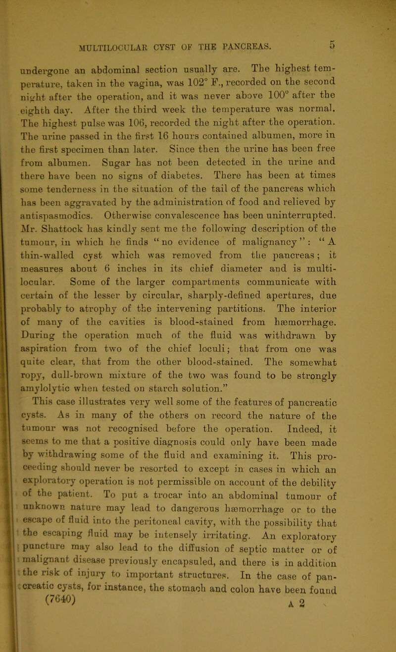 undergone an abdominal section usually are. The highest tem- perature, taken in the vagina, was 102° F., recorded on the second night after the operation, and it was never above 100° after the eighth day. After the third week the temperature was normal. The highest pulse was 106, recorded the night after the operation. The urine passed in the first 16 hours contained albumen, more in the first specimen than later. Since then the urine has been free from albumen. Sugar has not been detected in the urine and there have been no signs of diabetes. There has been at times some tenderness in the situation of the tail of the pancreas which has been aggravated by the administration of food and relieved by antispasmodics. Otherwise convalescence has been uninterrupted. Mr. Shattock has kindly sent me the following description of the tumour, in which he finds “ no evidence of malignancy ” : “A thin-walled cyst which was removed from the pancreas; it measures about 6 inches in its chief diameter and is multi- locular. Some of the larger compartments communicate with certain of the lesser by circular, sharply-defined apertures, due probably to atrophy of the intervening partitions. The interior of many of the cavities is blood-stained fi’om haemorrhage. During the operation much of the fluid was withdrawn by aspiration from two of the chief loculi; that from one was quite clear, that from the other blood-stained. The somewhat ropy, dull-brown mixture of the two was found to be strongly amylolytic when tested on starch solution.” This case illustrates very well some of the features of pancreatic cysts. As in many of the others on record the nature of the tumour was not recognised before the operation. Indeed, it seems to me that a positive diagnosis could only have been made by withdrawing some of the fluid and examining it. This pro- ceeding should never be resorted to except in cases in which an exploratory operation is not permissible on account of the debility of the patient. To put a trocar into an abdominal tumour of unknown nature may lead to dangerous haemorrhage or to the escape of fluid into the peritoneal cavity, with the possibility that the escaping fluid may be intensely irritating. An exploratory puncture may also lead to the diffusion of septic matter or of malignant disease previously encapsuled, and there is in addition the risk of injury to important structures. In the case of pan- creatic cy sts, for instance, the stomach and colon have been found (7640) i o -