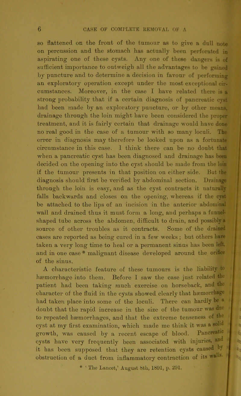 so flattened on the front of the tumour as to give a dull note on percussion and the stomach has actually been perforated in aspirating one of these cysts. Any one of these dangers is of sufficient importance to outweigh all the advantages to be gaini-ij by puncture and to determine a decision in favour of performing an exploratory operation except under the most exceptional cir- cumstances. Moreover, in the case I have related there is a strong probability that if a certain diagnosis of pancreatic cyst had been made by an exploratory puncture, or by other means, drainage through the loin might have been considered the proper treatment, and it is fairly certain that drainage would have done no real good in the case of a tumour with so many loculi. The error in diagnosis may therefore be looked upon as a fortunate circumstance in this case. 1 think there can be no doubt that when a pancreatic cyst has been diagnosed and drainage has been decided on the opening into the cyst should be made from the loin if the tumour presents in that position on either side. But the diagnosis should flrst be verified by abdominal section. Drainage through the loin is easy, and as the cyst contracts it naturally falls backwards and closes on the opening, whereas if the cyst be attached to the lips of an incision in the anterior abdominal wall and drained thus it must form a long, and perhaps a funnel- shaped tube across the abdomen, difficult to drain, and possibly a source of other troubles as it contracts. Some of the drained cases are reported as being cured in a few weeks ; but others have taken a very long time to heal or a peimianent sinus has been left, and in one case * malignant disease developed around the orifice of the sinus. A characteristic feature of these tumours is the liability to haemorrhage into them. Before I saw the case just related the patient had been taking much exercise on horseback, and the character of the fluid in the cysts showed clearly that haemorrhage had taken place into some of the loculi. There can hardly be a doubt that the rapid increase in the size of the tumour was due to repeated haemorrhages, and that the extreme tenseness of the cyst at my first examination, which made me think it was a solid growth, was caused by a recent escape of blood. Pancreatic cysts have very frequently been associated with injuries, and it has been supposed that they are retention cysts caused b.v obstruction of a duct from inflammatory contraction of its wau? * ‘ The Lancet,’ August bth, lb'Jl, p. 291.