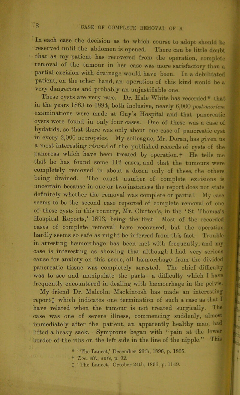 In each case the decision as to which course to adopt should be reserved until the abdomen is opened. There can be little doubt that as my patient has recovered from the operation, complete removal of the tumour in her case was more satisfactory than a partial excision with drainag’e would have been. In a debilitated patient, on the other hand, an operation of this kind would be a very dangerous and probably an unjustifiable one. These cysts are very rare. Dr. Hale White has recorded* that in the years 1883 to 1894, both inclusive, nearly 6,000 post-mortem examinations were made at Guy’s Hospital and that pancreatic cysts were found in only four cases. One of these was a case of hydatids, so that there was only about one case of pancreatic cyst in every 2,000 necropsies. My colleague, Mr. Doran, has given us a most interesting resume of the published records of cysts of the pancreas which have been treated by operation, f He tells me that he has found some 112 cases, and that the tumours were completely removed in about a dozen only of these, the others being drained. The exact number of complete excisions is uncertain because in one or two instances the report does not state definitely whether the removal was complete or partial. My case seems to be the second case reported of complete removal of one of these cysts in this country, Mr. Clutton’s, in the ‘ St. Thomas’s Hospital Repoi’ts,’ 1893, being the first. Most of the recorded cases of complete removal have recovered, but the operation hardly seems so safe as might be inferred from this fact. Trouble in arresting haemorrhage has been met with frequently, and my case is interesting as showing that although I had very serious cause for anxiety on this score, all haemorrhage from the divided pancreatic tissue was completely arrested. The chief difficulty was to see and manipulate the parts—a difficulty which I have frequently encountered in dealing with haemorrhage in the pelvis. My friend Dr. Malcolm Mackintosh has made an interesting report J which indicates one termination of such a case as that I | have related when the tumour is not treated surgically. The case was one of severe illness, commencing suddenly, almost immediately after the patient, an apparently healthy man, had lifted a heavy sack. Symptoms began with “ pain at the lower border of the ribs on the left side in the line of the nipple.” This * ‘ The Lancet,’ December 26th, 1896, p. 1805. f Loc. cit., ante, p. 92. X ‘ The Lancet,’ October 24th, 1896, p. 1149.
