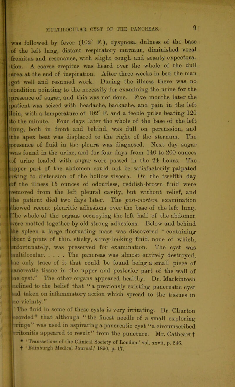 was followed by fever (102° F.), dyspnoea, dulness of the base of the left lung, distant respiratory murmur, diminished vocal fremitus and resonance, with slight cough and scanty expectora- i tion. A coarse crepitus was heard over the whole of the dull area at the end of inspiration. After three weeks in bed the man .got well and resumed work. During the illness there was no condition pointing to the necessity for examining the urine for the presence of sugar, and this was not done. Five months later the .patient was seized with headache, backache, and pain in the left loin, with a temperature of 102° F. and a feeble pulse beating 120 tto the minute. Four days later the whole of the base of the left lung, both in front and behind, was dull on percussion, and :the apex beat was displaced to the right of the sternum. The resence of fluid in the pleura was diagnosed. Next day sugar as found in the urine, and for four days from 140 to 200 ounces of urine loaded with sugar were passed in the 24 hours. The ipper part of the abdomen could not be satisfactorily palpated iwing to distension of the hollow viscera. On the twelfth day if the illness 15 ounces of odourless, reddish-brown fluid were removed from the left pleural cavity, but without relief, and he patient died two days later. The post-mortem examination howed recent pleuritic adhesions over the base of the left lung, i'he whole of the organs occupying the left half of the abdomen v'ere matted together by old strong adhesions. Below and behind hhe spleen a large fluctuating mass was discovered “ containing nbout 2 pints of thin, sticky, slimy-looking fluid, none of which, mfortunately, was preserved for examination. The cyst was mltilocular The pancreas was almost entirely destroyed, ue only trace of it that could be found being a small piece of ancreatic tissue in the upper and posterior part of the wall of ae cyst.” The other organs appeared healthy. Dr. Mackintosh mlined to the belief that “ a previously existing pancreatic cyst id taken on inflammatory action which spread to the tissues in e vicinity.” The fluid in some of these cysts is very irritating. Dr. Churton corded* that although “the finest needle of a small exploring ringe” was used in aspirating a pancreatic cyst “a circumscribed ritonitis appeared to result” from the puncture. Mr. Cathcartf * * Transactions of the Clinical Society of London,’ vol. xxvii, p. 2t6. t 'Edinburgh Medical Journal,’ 1890, p. 17.