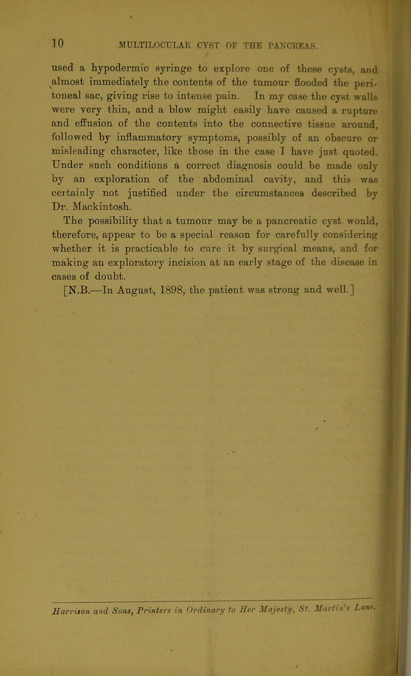 used a hypodermic syringe to explore one of these cysts, and almost immediately the contents of the tumour flooded the peri- toneal sac, giving rise to intense pain. In my case the cyst walls were very thin, and a blow might easily have caused a rupture and effusion of the contents into the connective tissue around, followed by inflammatory symptoms, possibly of an obscure or misleading character, like those in the case I have just quoted. Under such conditions a correct diagnosis could he made only by an exploration of the abdominal cavity, and this was certainly not justified under the circumstances described by Dr. Mackintosh. The possibility that a tumour may be a pancreatic cyst would, therefore, appear to be a special reason for carefully considering whether it is practicable to cure it by surgical means, and for making an exploratory incision at an early stage of the disease in cases of doubt. [N.B.—In August, 1898, the patient was strong and well.] Harrison and Sons, Printers in Ordinary to Her Majesty, St. Martin’s Lam.