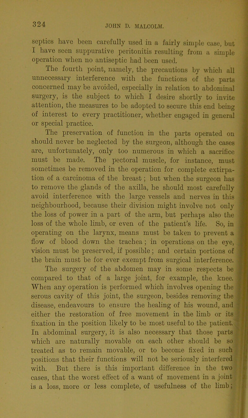 septics have been carefully used in a fairly simple case, but I have seen suppurative peritonitis resulting from a simple operation when no antiseptic had been used. The fourth point, namely, the precautions by which all unnecessary interference with the functions of the parts concerned may be avoided, especially in relation to abdominal surgery, is the subject to which I desire shortly to invite attention, the measures to be adopted to secure this end being of interest to every practitioner, whether engaged in general or special practice. The preservation of function in the parts operated on should never be neglected by the surgeon, although the cases are, unfortunately, only too numerous in which a sacrifice must be made. The pectoral muscle, for instance, must sometimes be removed in the operation for complete extirpa- tion of a carcinoma of the breast; but when the surgeon has to remove the glands of the axilla, he should most carefully avoid interference with the large vessels and nerves in this neighbourhood, because their division might involve not only the loss of power in a part of the arm, but perhaps also the , loss of the whole limb, or even of the patient’s life. So, in operating on the larynx, means must be taken to prevent a flow of blood down the trachea ; in operations on the eye, vision must be preserved, if possible; and certain portions of the brain must be for ever exempt from surgical interference, j The surgery of the abdomen may in some respects be i compared to that of a large joint, for example, the knee. ] When any operation is performed which involves opening the j serous cavity of this joint, the surgeon, besides removing the i disease, endeavours to ensure the healing of his wound, and either the restoration of free movement in the limb or its fixation in the position likely to be most useful to the patient. ‘ In abdominal surgery, it is also necessary that those parts which are naturally movable on each other should be so treated as to remain movable, or to become fixed in such positions that their functions will not be seriously interfered with. But there is this important difference in the two cases, that the worst effect of a want of movement in a joint is a loss, more or less complete, of usefulness of the limb; ' .