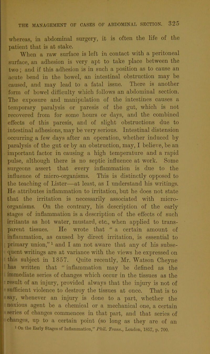 whereas, in abdominal surgery, it is often the life of the patient that is at stake. When a raw surface is left in contact with a peritoneal surface, an adhesion is very apt to take place between the two; and if this adhesion is in such a position as to cause an acute bend in the bowel, an intestinal obstruction may be caused, and may lead to a fatal issue. There is another form of bowel difficulty which follows an abdominal section. The exposure and manipulation of the intestines causes a temporary paralysis or paresis of the gut, which is not recovered from for some hours or days, and the combined effects of this paresis, and of slight obstructions due to intestinal adhesions, may be very serious. Intestinal distension occurring a few days after an operation, whether induced by paralysis of the gut or by an obstruction, may, I believe, be an important factor in causing a high temperature and a rapid pulse, although there is no septic influence at work. Some surgeons assert that every inflammation is due to the influence of micro-organisms. This is distinctly opposed to the teaching of Lister—at least, as I understand his writings. He attributes inflammation to irritation, but he does not state that the irritation is necessarily associated with micro- organisms. On the contrary, his description of the early stages of inflammation is a description of the effects of such irritants as hot water, mustard, etc., when applied to trans- parent tissues. He wrote that “ a certain amount of inflammation, as caused by direct irritation, is essential to primary union,”1 and I am not aware that any of his subse- quent writings are at variance with the views he expressed on this subject in 1857. Quite recently, Mr. Watson Cheyne has written that “ inflammation may be defined as the immediate series of changes which occur in the tissues as the result of an injury, provided always that the injury is not of sufficient violence to destroy the tissues at once. That is to say, whenever an injury is done to a part, whether the noxious agent be a chemical or a mechanical one, a certain - series of changes commences in that part, and that series of changes, up to a certain point (so long as they are of an 1 On the Early Stages of Inflammation, Phil. Trans., Loudon, 1857, p. 700.