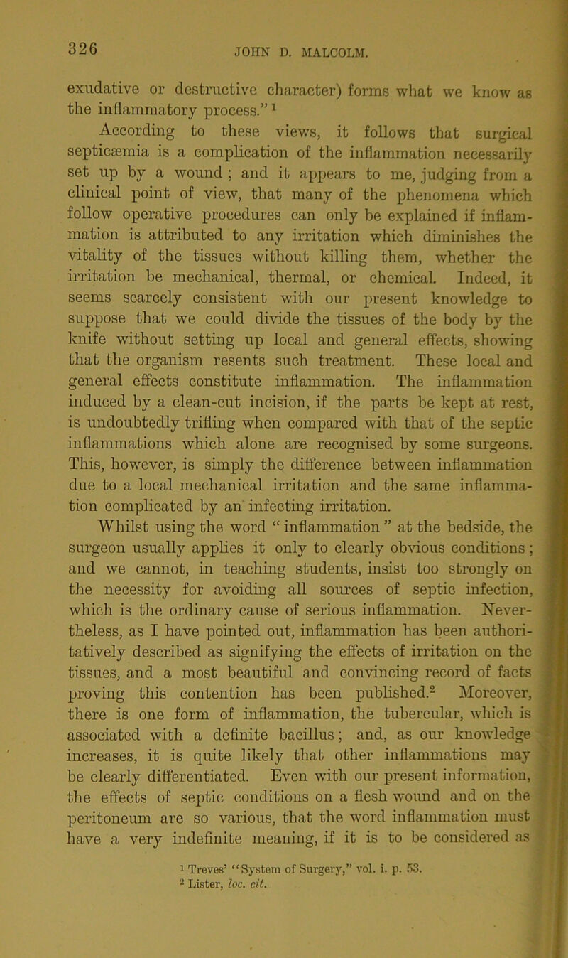 exudative or destructive character) forms what we know as the inflammatory process.”1 According to these views, it follows that surgical septicaemia is a complication of the inflammation necessarily set up by a wound ; and it appears to me, judging from a clinical point of view, that many of the phenomena which follow operative procedures can only be explained if inflam- mation is attributed to any irritation which diminishes the vitality of the tissues without killing them, whether the irritation be mechanical, thermal, or chemical. Indeed, it seems scarcely consistent with our present knowledge to suppose that we could divide the tissues of the body by the knife without setting up local and general effects, showing that the organism resents such treatment. These local and general effects constitute inflammation. The inflammation induced by a clean-cut incision, if the parts be kept at rest, is undoubtedly trifling when compared with that of the septic inflammations which alone are recognised by some surgeons. This, however, is simply the difference between inflammation due to a local mechanical irritation and the same inflamma- tion complicated by an infecting irritation. Whilst using the word “ inflammation ” at the bedside, the surgeon usually applies it only to clearly obvious conditions; and we cannot, in teaching students, insist too strongly on the necessity for avoiding all sources of septic infection, which is the ordinary cause of serious inflammation. Never- theless, as I have pointed out, inflammation has been authori- tatively described as signifying the effects of irritation on the tissues, and a most beautiful and convincing record of facts proving this contention has been published.2 Moreover, there is one form of inflammation, the tubercular, which is associated with a definite bacillus; and, as our knowledge increases, it is quite likely that other inflammations may be clearly differentiated. Even with our present information, the effects of septic conditions on a flesh wound and on the peritoneum are so various, that the word inflammation must have a very indefinite meaning, if it is to be considered as 1 Treves’ “System of Surgery,” vol. i. p. 53. 2 Lister, loc. cit.