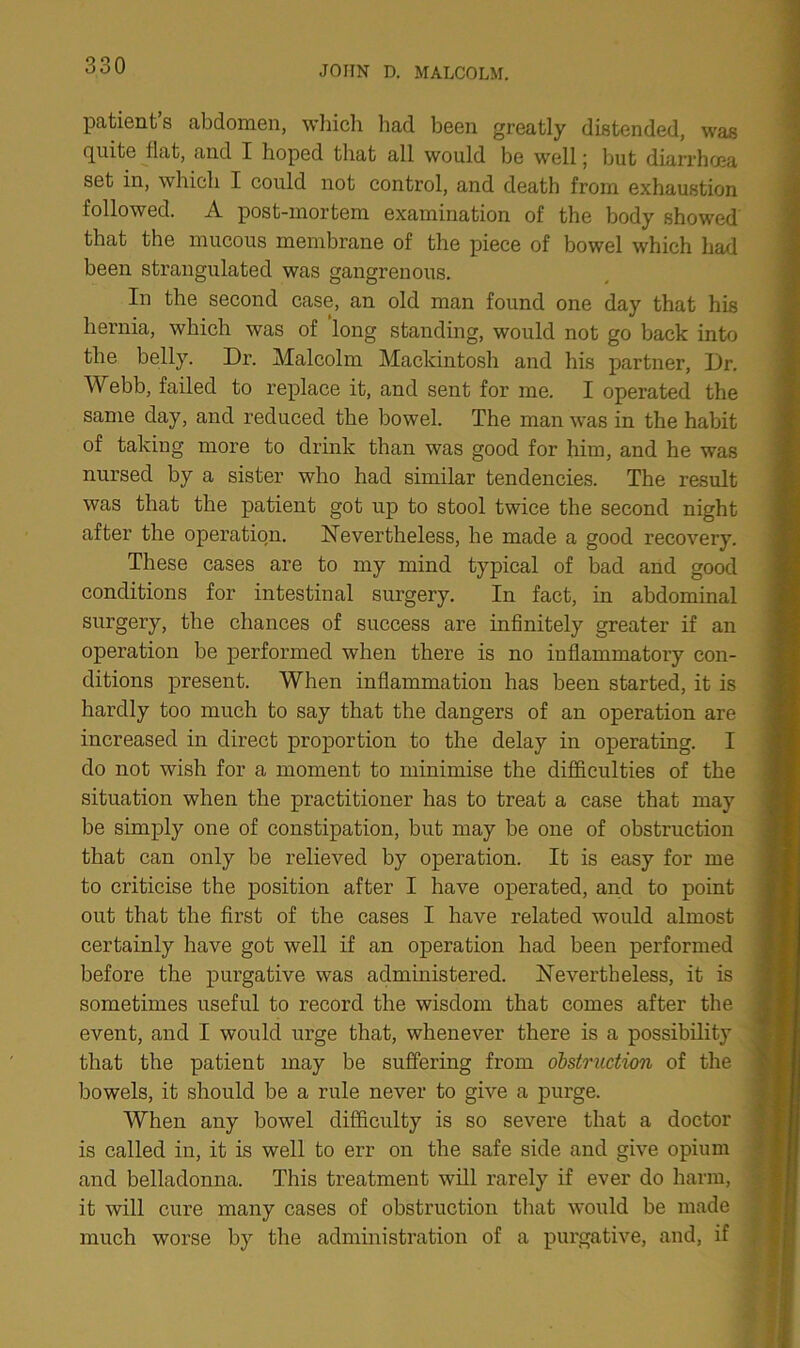 patient’s abdomen, which had been greatly distended, was quite flat, and I hoped that all would be well; but diarrhoea set in, which I could not control, and death from exhaustion followed. A post-mortem examination of the body showed that the mucous membrane of the piece of bowel which had been strangulated was gangrenous. In the second case, an old man found one day that his hernia, which was of long standing, would not go back into the belly. Dr. Malcolm Mackintosh and his partner, Dr. Webb, failed to replace it, and sent for me. I operated the same day, and reduced the bowel. The man was in the habit of taking more to drink than was good for him, and he was nursed by a sister who had similar tendencies. The result was that the patient got up to stool twice the second night after the operation. Nevertheless, he made a good recovery. These cases are to my mind typical of bad and good conditions for intestinal surgery. In fact, in abdominal surgery, the chances of success are infinitely greater if an operation be performed when there is no inflammatory con- ditions present. When inflammation has been started, it is hardly too much to say that the dangers of an operation are increased in direct proportion to the delay in operating. I do not wish for a moment to minimise the difficulties of the situation when the practitioner has to treat a case that may be simply one of constipation, but may be one of obstruction that can only be relieved by operation. It is easy for me to criticise the position after I have operated, and to point out that the first of the cases I have related would almost certainly have got well if an operation had been performed before the purgative was administered. Nevertheless, it is sometimes useful to record the wisdom that comes after the event, and I would urge that, whenever there is a possibility that the patient may be suffering from obstruction of the bowels, it should be a rule never to give a purge. When any bowel difficulty is so severe that a doctor is called in, it is well to err on the safe side and give opium and belladonna. This treatment will rarely if ever do harm, it will cure many cases of obstruction that would be made much worse by the administration of a purgative, and, if