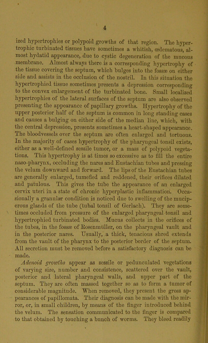 ized hypertrophies or polypoid growths of that region. The hyper- trophic turbinated tissues have sometimes a whitish, cedematous, al- most hydatid appearance, due to cystic degeneration of the mucous membrane. Almost always there is a corresponding hypertrophy of the tissue covering the septum, which bulges into the fossae on either side and assists in the occlusion of the nostril. In this situation the hypertrophied tissue sometimes presents a depression corresponding to the convex enlargement of the turbinated bone. Small localized hypertrophies of the lateral surfaces of the septum are also observed presenting the appearance of papillary growths. Hypertrophy of the upper posterior half of the septum is common in long standing cases and causes a bulging on either side of the median line, which, with the central depression, presents sometimes a heart-shaped appearance. The bloodvessels over the septum are often enlarged and tortuous. In the majority of cases hypertrophy of the pharyngeal tonsil exists, either as a well-defined sessile tumor, or a mass of polypoid vegeta- tions. This hypertrophy is at times so excessive as to fill the entire naso-pharynx, occluding the nares and Eustachian tubes and pressing the velum downward and forward. The lips of the Eustachian tubes are generally enlarged, tumefied and reddened, their orifices dilated and patulous. This gives the tube the appearance of an enlarged cervix uteri in a state of chronic hyperplastic inflammation. Occa- sionally a granular condition is noticed due to swelling of the mucip- erous glands of the tube (tubal tonsil of Gerlach). They are some- times occluded from pressure of the enlarged pharyngeal tonsil and hypertrophied turbinated bodies. Mucus collects in the orifices of the tubes, in the fossae of Eosenmiiller, on the pharyngeal vault and in the posterior nares. Usually, a thick, tenacious shred extends from the vault of the pharynx to the posterior border of the septum. All secretion must be removed before a satisfactory diagnosis can be made. Adenoid groiuths appear as sessile or pedunculated vegetations of varying size, number and consistence, scattered over the vault, posterior and lateral pharyngeal walls, and upper part of the septum. They are often massed together so as to form a tumor of considerable magnitude. When removed, they present the gross ap- pearances of papillomata. Their diagnosis can be made with the mir- ror, or, in small children, by means of the finger introduced behind the velum. The sensation communicated to the finger is compared to that obtained by touching a bunch of worms. They bleed readily