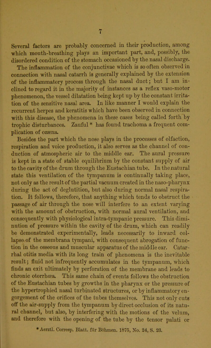 Several factors are probably concerned in their production, among which mouth-breathing plays an important part, and, possibly, the disordered condition of the stomach occasioned by the nasal discharge. The inflammation of the conjunctivae which is so often observed in connection with nasal catarrh is generally explained by the extension of the inflammatory process through the nasal duct; but I am in- clined to regard it in the majority of instances as a reflex vaso-motor phenomenon, the vessel dilatation being kept up by the constant irrita- tion of the sensitive nasal area. In like manner I would explain the recurrent herpes and keratitis which have been observed in connection with this disease, the phenomena in these cases being called forth by trophic disturbances. Zauful * has found trachoma a frequent com- plication of ozasna. Besides the part which the nose plays in the processes of olfaction, respiration and voice production, it also serves as the channel of con- duction of atmospheric air to the middle ear. The aural pressure is kept in a state of stable equilibrium by the constant supply of air to the cavity of the drum through the Eustachian tube. In the natural state this ventilation of the tympanum is continually taking place, not only as the result of the partial vacuum created in the naso-pharynx during the act of deglutition, but also during normal nasal respira- tion. It follows, therefore, that anything which tends to obstruct the passage of air through the nose will interfere to an extent varying with the amount of obstruction, with normal aural ventilation, and consequently with physiological intra-tympanic pressure. This dimi- nution of pressure within the cavity of the drum, which can readily be demonstrated experimentally, leads necessarily to inward col- lapse of the membrana tympani, with consequent abrogation of func- tion in the osseous and muscular apparatus of the middle ear. Catar- rhal otitis media with its long train of phenomena is the inevitable result; fluid not infrequently accumulates in the tympanum, which finds an exit ultimately by perforation of the membrane and leads to chronic otorrhcea. This same chain of events follows the obstruction of the Eustachian tubes by growths in the pharynx or the pressure of the hypertrophied nasal turbinated structures, or by inflammatory en- gorgement of the orifices of the tubes themselves. This not only cuts off the air-supply from the tympanum by direct occlusion of its natu- ral channel, but also, by interfering with the motions of the velum, and therefore with the opening of the tube by the tensor palati or * Aerztl. Corresp. Blatt. fttr Bohmen. 1875, No. 24, S. 23.