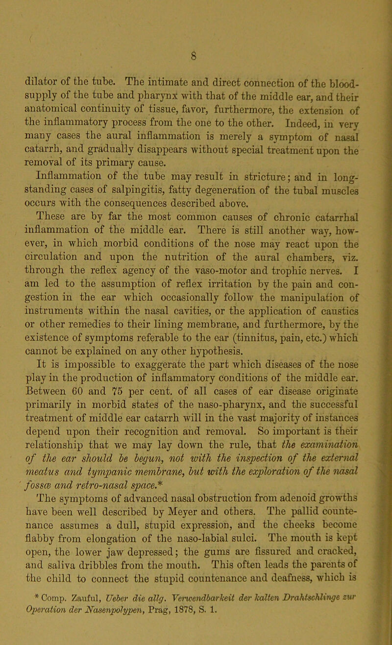 dilator of the tube. The intimate and direct connection of the blood- supply of the tube and pharynx with that of the middle ear, and their anatomical continuity of tissue, favor, furthermore, the extension of the inflammatory process from the one to the other. Indeed, in very many cases the aural inflammation is merely a symptom of nasal catarrh, and gradually disappears without special treatment upon the removal of its primary cause. Inflammation of the tube may result in stricture; and in long- standing cases of salpingitis, fatty degeneration of the tubal muscles occurs with the consequences described above. These are by far the most common causes of chronic catarrhal inflammation of the middle ear. There is still another way, how- ever, in which morbid conditions of the nose may react upon the circulation and upon the nutrition of the aural chambers, viz. through the reflex agency of the vaso-motor and trophic nerves. I am led to the assumption of reflex irritation by the pain and con- gestion in the ear which occasionally follow the manipulation of instruments within the nasal cavities, or the application of caustics or other remedies to their lining membrane, and furthermore, by the existence of symptoms referable to the ear (tinnitus, pain, etc.) which cannot be explained on any other hypothesis. It is impossible to exaggerate the part which diseases of the nose play in the production of inflammatory conditions of the middle ear. Between 60 and 75 per cent, of all cases of ear disease originate primarily in morbid states of the naso-pharynx, and the successful treatment of middle ear catarrh will in the vast majority of instances depend upon their recognition and removal. So important is their relationship that we may lay down the rule, that the examination of the ear should he begun, not with the inspection of the external meatus and tympanic membrane, but with the exploration of the nasal fossce and retro-nasal space.* The symptoms of advanced nasal obstruction from adenoid growths have been well described by Meyer and others. The pallid counte- nance assumes a dull, stupid expression, and the cheeks become flabby from elongation of the naso-labial sulci. The mouth is kept open, the lower jaw depressed; the gums are fissured and cracked, and saliva dribbles from the mouth. This often leads the parents of the child to connect the stupid countenance and deafness, which is * Comp. Zauful, Ueber die ally. Verwendbarkeit der Icalten Drahtschlinge zur Operation der Nasenpolypen, Prag, 1878, S. 1.