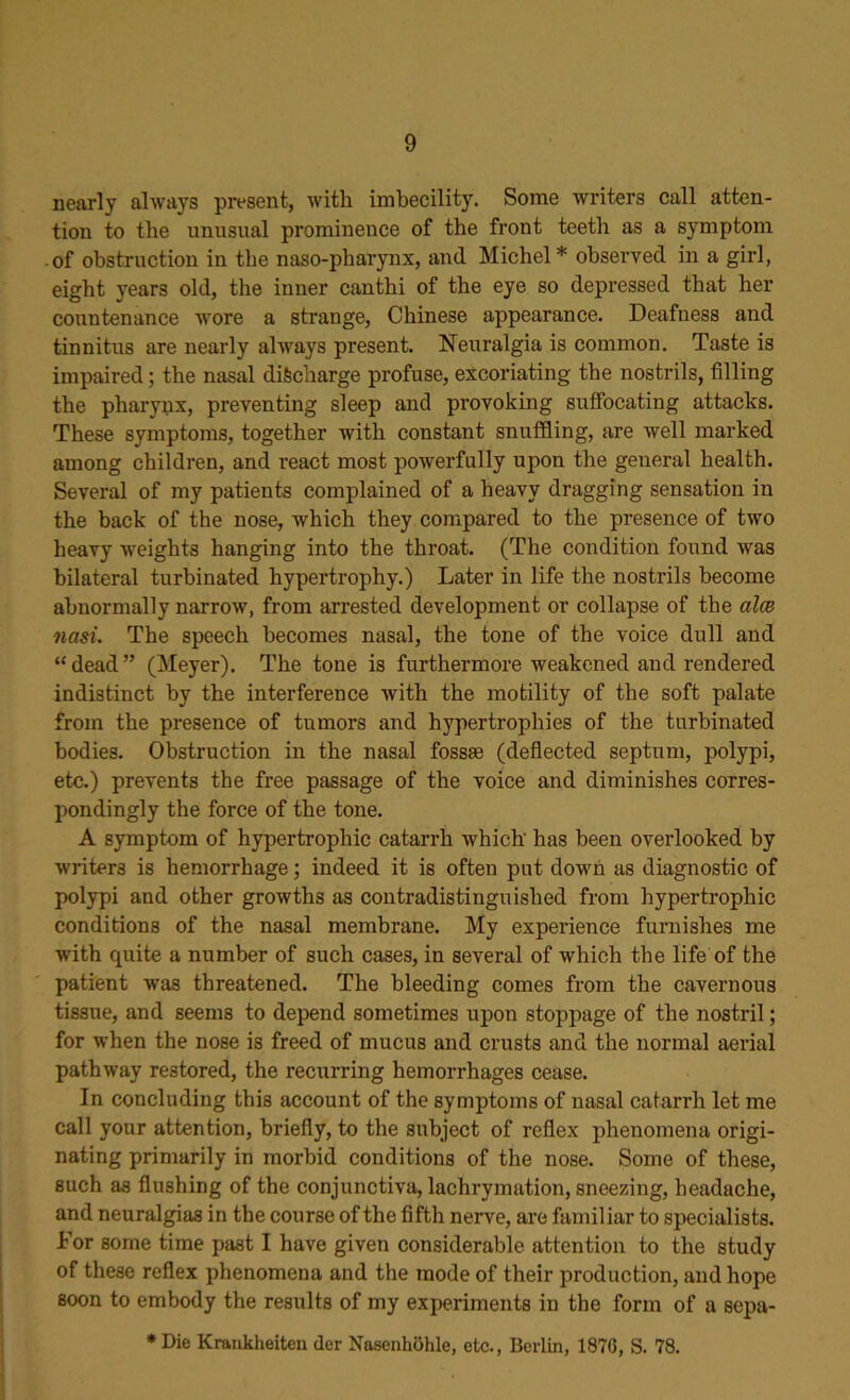 nearly always present, with imbecility. Some winters call atten- tion to the unusual prominence of the front teeth as a symptom of obstruction in the naso-pliarynx, and Michel* observed in a girl, eight years old, the inner canthi of the eye so depressed that her countenance wore a strange, Chinese appearance. Deafness and tinnitus are nearly always present. Neuralgia is common. Taste is impaired; the nasal discharge profuse, excoriating the nostrils, filling the pharynx, preventing sleep and provoking suffocating attacks. These symptoms, together with constant snuffling, are well marked among children, and react most powerfully upon the general health. Several of my patients complained of a heavy dragging sensation in the back of the nose, which they compared to the presence of two heavy weights hanging into the throat. (The condition found was bilateral turbinated hypertrophy.) Later in life the nostrils become abnormally narrow, from arrested development or collapse of the alee nasi. The speech becomes nasal, the tone of the voice dull and “dead” (Meyer). The tone is furthermore weakened and rendered indistinct by the interference with the motility of the soft palate from the presence of tumors and hypertrophies of the turbinated bodies. Obstruction in the nasal fossse (deflected septum, polypi, etc.) prevents the free passage of the voice and diminishes corres- pondingly the force of the tone. A symptom of hypertrophic catarrh which has been overlooked by writers is hemorrhage; indeed it is often put down as diagnostic of polypi and other growths as contradistinguished from hypertrophic conditions of the nasal membrane. My experience furnishes me with quite a number of such cases, in several of which the life of the patient was threatened. The bleeding comes from the cavernous tissue, and seems to depend sometimes upon stoppage of the nostril; for when the nose is freed of mucus and crusts and the normal aerial pathway restored, the recurring hemorrhages cease. In concluding this account of the symptoms of nasal catarrh let me call your attention, briefly, to the subject of reflex phenomena origi- nating primarily in morbid conditions of the nose. Some of these, such as flushing of the conjunctiva, lachrymation, sneezing, headache, and neuralgias in the course of the fifth nerve, are familiar to specialists. Lor some time past I have given considerable attention to the study of these reflex phenomena and the mode of their production, and hope soon to embody the results of my experiments in the form of a sepa- * Die Krankheiten (ler Nasenkohle, etc., Berlin, 1876, S. 78.