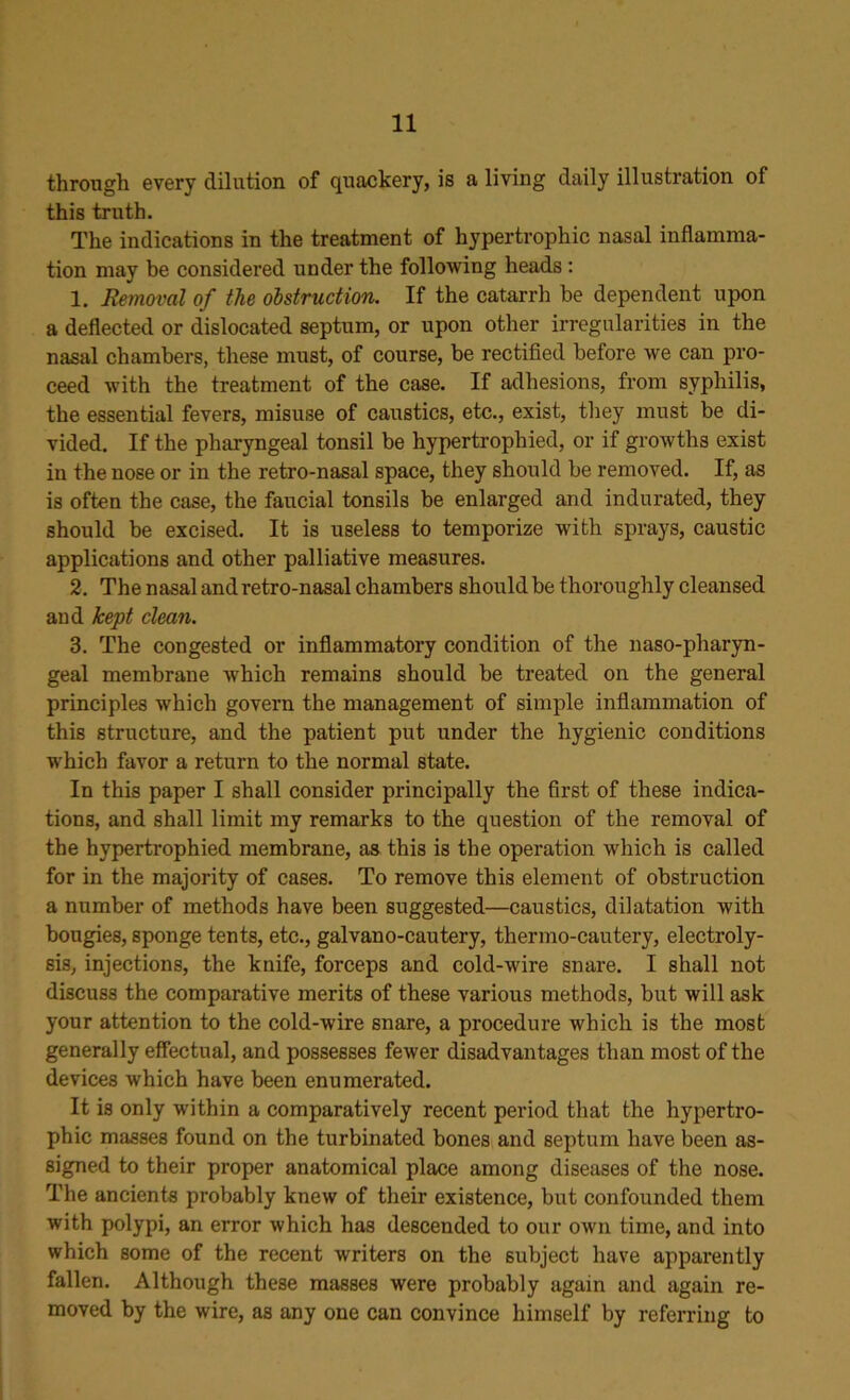 through every dilution of quackery, is a living daily illustration of this truth. The indications in the treatment of hypertrophic nasal inflamma- tion may be considered under the following heads : 1. Removal of the obstruction. If the catarrh he dependent upon a deflected or dislocated septum, or upon other irregularities in the nasal chambers, these must, of course, be rectified before we can pro- ceed with the treatment of the case. If adhesions, from syphilis, the essential fevers, misuse of caustics, etc., exist, they must be di- vided. If the pharyngeal tonsil be hypertrophied, or if growths exist in the nose or in the retro-nasal space, they should be removed. If, as is often the case, the faucial tonsils be enlarged and indurated, they should be excised. It is useless to temporize with sprays, caustic applications and other palliative measures. 2. The nasal and retro-nasal chambers should be thoroughly cleansed aud kept clean. 3. The congested or inflammatory condition of the naso-pharyn- geal membrane which remains should be treated on the general principles which govern the management of simple inflammation of this structure, and the patient put under the hygienic conditions which favor a return to the normal state. In this paper I shall consider principally the first of these indica- tions, and shall limit my remarks to the question of the removal of the hypertrophied membrane, as this is the operation which is called for in the majority of cases. To remove this element of obstruction a number of methods have been suggested—caustics, dilatation with bougies, sponge tents, etc., galvano-cautery, thermo-cautery, electroly- sis, injections, the knife, forceps and cold-wire snare. I shall not discuss the comparative merits of these various methods, but will ask your attention to the cold-wire snare, a procedure which is the most generally effectual, and possesses fewer disadvantages than most of the devices which have been enumerated. It is only within a comparatively recent period that the hypertro- phic masses found on the turbinated bones and septum have been as- signed to their proper anatomical place among diseases of the nose. The ancients probably knew of their existence, but confounded them with polypi, an error which has descended to our own time, and into which some of the recent writers on the subject have apparently fallen. Although these masses were probably again and again re- moved by the wire, as any one can convince himself by referring to