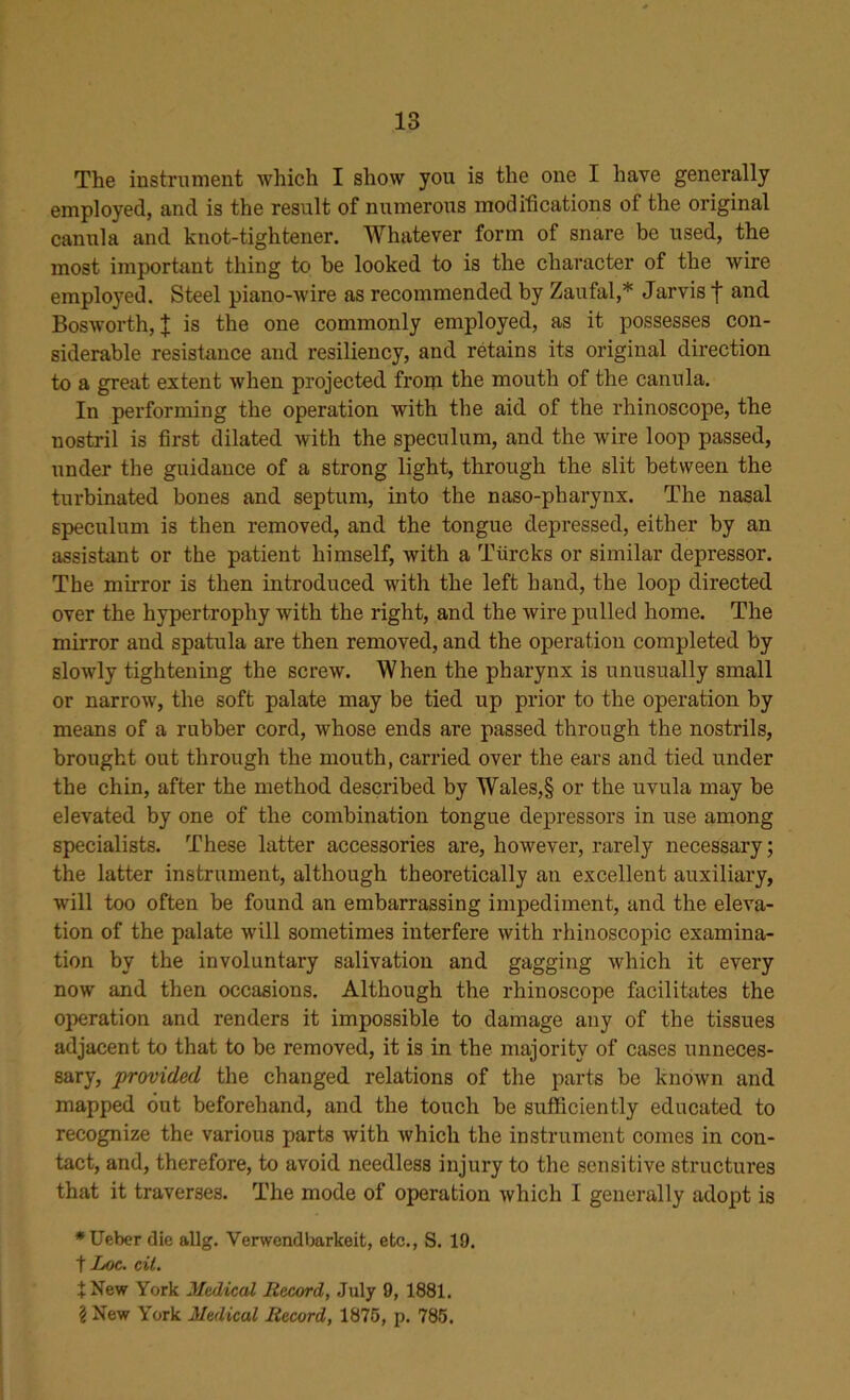 The instrument which I show you is the one I have generally employed, and is the result of numerous modifications of the original canula and knot-tightener. Whatever form of snare be used, the most important thing to be looked to is the character of the wire employed. Steel piano-wire as recommended by Zaufal,* Jarvis f and Bosworth, | is the one commonly employed, as it possesses con- siderable resistance and resiliency, and retains its original direction to a great extent when projected from the mouth of the canula. In performing the operation with the aid of the rhinoscope, the nostril is first dilated with the speculum, and the wire loop passed, under the guidance of a strong light, through the slit between the turbinated bones and septum, into the naso-pharynx. The nasal speculum is then removed, and the tongue depressed, either by an assistant or the patient himself, with a Tiircks or similar depressor. The mirror is then introduced with the left hand, the loop directed over the hypertrophy with the right, and the wire pulled home. The mirror and spatula are then removed, and the operation completed by slowly tightening the screw. When the pharynx is unusually small or narrow, the soft palate may be tied up prior to the operation by means of a rubber cord, whose ends are passed through the nostrils, brought out through the mouth, carried over the ears and tied under the chin, after the method described by Wales,§ or the uvula may be elevated by one of the combination tongue depressors in use among specialists. These latter accessories are, however, rarely necessary; the latter instrument, although theoretically an excellent auxiliary, will too often be found an embarrassing impediment, and the eleva- tion of the palate will sometimes interfere with rhinoscopic examina- tion by the involuntary salivation and gagging which it every now and then occasions. Although the rhinoscope facilitates the operation and renders it impossible to damage any of the tissues adjacent to that to be removed, it is in the majority of cases unneces- sary, provided the changed relations of the parts be known and mapped out beforehand, and the touch be sufficiently educated to recognize the various parts with which the instrument comes in con- tact, and, therefore, to avoid needless injury to the sensitive structures that it traverses. The mode of operation which I generally adopt is *Ueber die allg. Verwendbarkeit, etc., S. 19. t Loc. cit. X New York Medical Record, July 9, 1881. i New York Medical Record, 1875, p. 785.