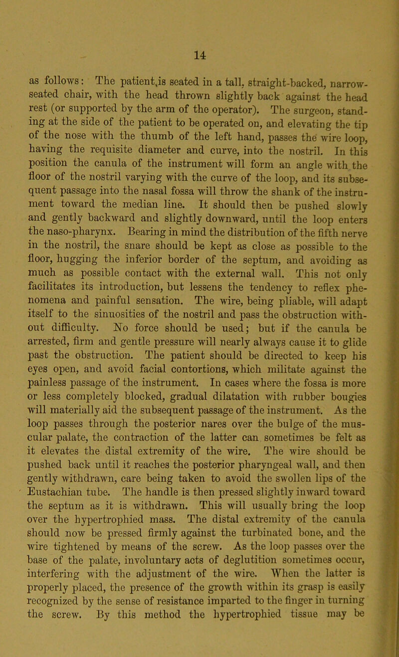 as follows: The patient.is seated in a tall, straight-hacked, narrow- seated chair, with the head thrown slightly back against the head rest (or supported by the arm of the operator). The surgeon, stand- ing at the side of the patient to be operated on, and elevating the tip of the nose with the thumb of the left hand, passes the wire loop, having the requisite diameter and curve, into the nostril. In this position the canula of the instrument will form an angle with the floor of the nostril varying with the curve of the loop, and its subse- quent passage into the nasal fossa will throw the shank of the instru- ment toward the median line. It should then be pushed slowly and gently backward and slightly downward, until the loop enters the naso-pharynx. Bearing in mind the distribution of the fifth nerve in the nostril, the snare should be kept as close as possible to the floor, hugging the inferior border of the septum, and avoiding as much as possible contact with the external wall. This not only facilitates its introduction, but lessens the tendency to reflex phe- nomena and painful sensation. The wire, being pliable, will adapt itself to the sinuosities of the nostril and pass the obstruction with- out difficulty. No force should be used; but if the canula be arrested, firm and gentle pressure will nearly always cause it to glide past the obstruction. The patient should be directed to keep his eyes open, and avoid facial contortions, which militate against the painless passage of the instrument. In cases where the fossa is more or less completely blocked, gradual dilatation with rubber bougies will materially aid the subsequent passage of the instrument. As the loop passes through the posterior nares over the bulge of the mus- cular palate, the contraction of the latter can sometimes be felt as it elevates the distal extremity of the wire. The wire should be pushed back until it reaches the posterior pharyngeal wall, and then gently withdrawn, care being taken to avoid the swollen lips of the Eustachian tube. The handle is then pressed slightly inward toward the septum as it is withdrawn. This will usually bring the loop over the hypertrophied mass. The distal extremity of the canula should now be pressed firmly against the turbinated bone, and the wire tightened by means of the screw. As the loop passes over the base of the palate, involuntary acts of deglutition sometimes occur, interfering with the adjustment of the wire. When the latter is properly placed, the presence of the growth within its grasp is easily recognized by the sense of resistance imparted to the finger in turning the screw. By this method the hypertrophied tissue may be