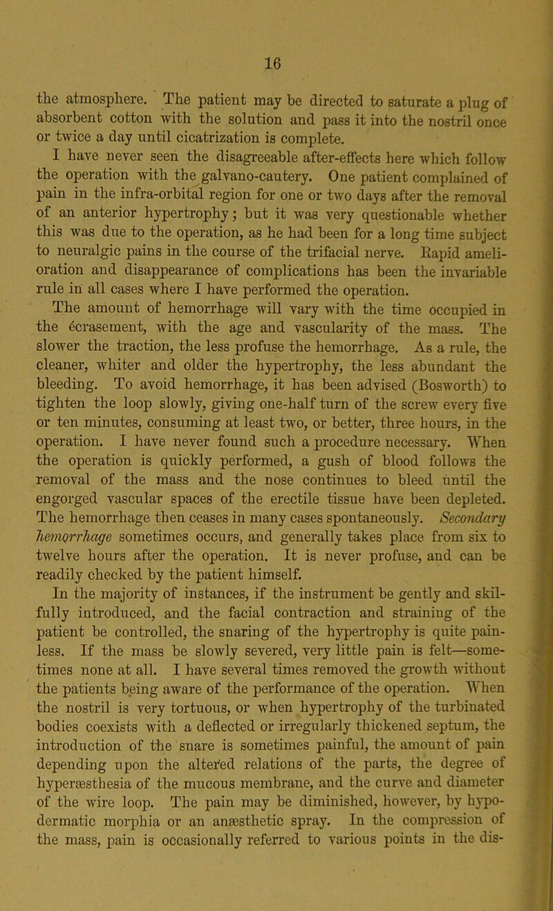 the atmosphere. The patient may be directed to saturate a plug of absorbent cotton with the solution and pass it into the nostril once or twice a day until cicatrization is complete. I have never seen the disagreeable after-effects here which follow the operation with the galvano-cautery. One patient complained of pain in the infra-orbital region for one or two days after the removal of an anterior hypertrophy; but it was very questionable whether this was due to the operation, as he had been for a long time subject to neuralgic pains in the course of the trifacial nerve. Eapid ameli- oration and disappearance of complications has been the invariable rule in all cases where I have performed the operation. The amount of hemorrhage will vary with the time occupied in the ecrasemerit, with the age and vascularity of the ma-ss. The slower the traction, the less profuse the hemorrhage. As a rule, the cleaner, whiter and older the hypertrophy, the less abundant the bleeding. To avoid hemorrhage, it has been advised (Bosworth) to tighten the loop slowly, giving one-half turn of the screw every five or ten minutes, consuming at least two, or better, three hours, in the operation. I have never found such a procedure necessary. When the operation is quickly performed, a gush of blood follows the removal of the mass and the nose continues to bleed until the engorged vascular spaces of the erectile tissue have been depleted. The hemorrhage then ceases in many cases spontaneously. Secondary hemorrhage sometimes occurs, and generally takes place from six to twelve hours after the operation. It is never profuse, and can be readily checked by the patient himself. In the majority of instances, if the instrument be gently and skil- fully introduced, and the facial contraction and straining of the patient be controlled, the snaring of the hypertrophy is quite pain- less. If the mass be slowly severed, very little pain is felt—some- times none at all. I have several times removed the growth without the patients being aware of the performance of the operation. When the nostril is very tortuous, or when hypertrophy of the turbinated bodies coexists with a deflected or irregularly thickened septum, the introduction of the snare is sometimes painful, the amount of pain depending upon the altered relations of the parts, the degree of hyperesthesia of the mucous membrane, and the curve and diameter of the wire loop. The pain may be diminished, however, by hypo- dermatic morphia or an anesthetic spray. In the compression of the mass, pain is occasionally referred to various points in the dis-
