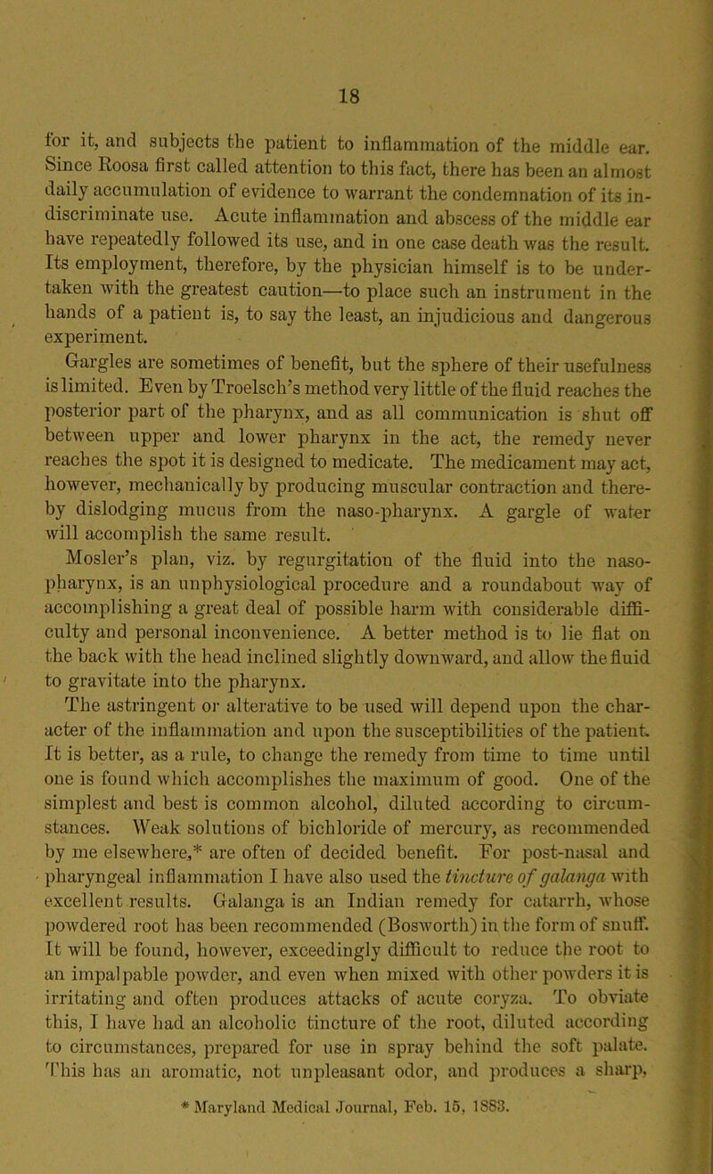 lor it, and subjects the patient to inflammation of the middle ear. Since Roosa first called attention to this fact, there has been an almost daily accumulation of evidence to warrant the condemnation of its in- discriminate use. Acute inflammation and abscess of the middle ear have repeatedly followed its use, and in one case death was the result. Its employment, therefore, by the physician himself is to be under- taken with the greatest caution—to place such an instrument in the hands of a patient is, to say the least, an injudicious and dangerous experiment. Gargles are sometimes of benefit, but the sphere of their usefulness is limited. Even by Troelsclrs method very little of the fluid reaches the posterior part of the pharynx, and as all communication is shut off between upper and lower pharynx in the act, the remedy never reaches the spot it is designed to medicate. The medicament may act, however, mechanically by producing muscular contraction and there- by dislodging mucus from the naso-pharynx. A gargle of water will accomplish the same result. Mosler’s plan, viz. by regurgitation of the fluid into the naso- pharynx, is an unphysiological procedure and a roundabout way of accomplishing a great deal of possible harm with considerable diffi- culty and personal inconvenience. A better method is to lie flat on the back with the head inclined slightly downward, and allow the fluid to gravitate into the pharynx. The astringent or alterative to be used will depend upon the char- acter of the inflammation and upon the susceptibilities of the patient It is better, as a rule, to change the remedy from time to time until one is found which accomplishes the maximum of good. One of the simplest and best is common alcohol, diluted according to circum- stances. Weak solutions of bichloride of mercury, as recommended by me elsewhere,* are often of decided benefit, Eor post-nasal and pharyngeal inflammation I have also used the tincture of g along a with excellent results. Galanga is an Indian remedy for catarrh, whose powdered root has been recommended (Bosworth) in the form of snuff. It will be found, however, exceedingly difficult to reduce the root to an impalpable powder, and even when mixed with other powders it is irritating and often produces attacks of acute coryza. To obviate this, I have had an alcoholic tincture of the root, diluted according to circumstances, prepared for use in spray behind the soft palate. This has an aromatic, not unpleasant odor, and produces a sharp, * Maryland Medical Journal, Feb. 15, 1S83.