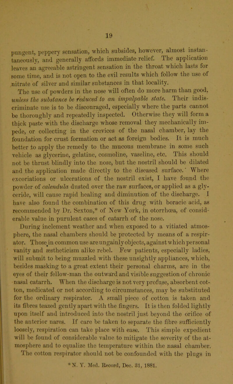 pungent, peppery sensation, ■which subsides, however, almost instan- taneously, and generally affords immediate relief. The application leaves an agreeable astringent sensation in the throat which lasts for some time, and is not open to the evil results which follow the use of nitrate of silver and similar substances in that locality. The use of powders in the nose will often do more harm than good, unless the substance be reduced to an impalpable state. Iheir indis- criminate use is to be discouraged, especially where the parts cannot be thoroughly and repeatedly inspected. Otherwise they will form a thick paste with the discharge whose removal they mechanically im- pede, or collecting in the crevices of the nasal chamber, lay the foundation for crust formation or act as foreign bodies. It is much better to apply the remedy to the mucous membrane in some such vehicle as glycerine, gelatine, cosmoline, vaseline, etc. This should not be thrust blindly into the nose, but the nostril should be dilated and the application made directly to the diseased surface. * Where excoriations or ulcerations of the nostril exist, I have found the powder of calendula dusted over the raw surfaces, or applied as a gly- ceride, will cause rapid healing and diminution of the discharge. I have also found the combination of this drug with boracic acid, as recommended by Dr. Sexton,* of New York, in otorrhoea, of consid- erable value in purulent cases of catarrh of the nose. During inclement weather and when exposed to a vitiated atmos- phere, the nasal chambers should be protected by means of a respir- ator. Those^in common use are ungainly objects, against which personal vanity and aestheticism alike rebel. Few patients, especially ladies, will submit to being muzzled with these unsightly appliances, which, besides masking to a great extent their personal charms, are in the eyes of their fellow-man the outward and visible suggestion of chronic nasal catarrh. When the discharge is not very profuse, absorbent cot- ton, medicated or not according to circumstances, may be substituted for the ordinary respirator. A small piece of cotton is taken and its fibres teazed gently apart with the fingers. It is then folded lightly upon itself and introduced into the nostril just beyond the orifice of the anterior nares. If care be taken to separate the fibre sufficiently loosely, respiration can take place with ease. This simple expedient will be found of considerable value to mitigate the severity of the at- mosphere and to equalize the temperature within the nasal chamber. The cotton respirator should not be confounded with the plugs in *N. Y. Med. Record, Dec. 81, 1881.