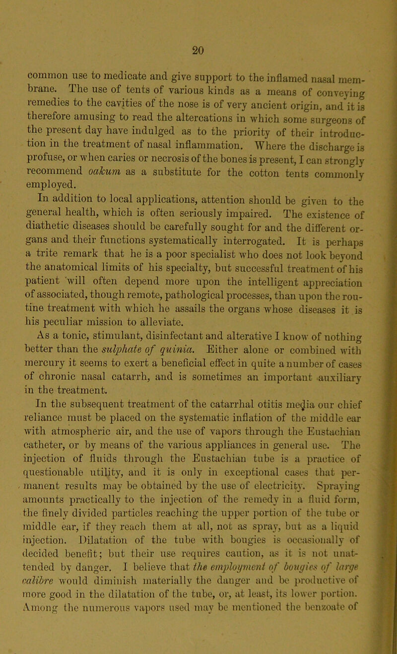 common use to medicate and give support to the inflamed nasal mem- brane. The use of tents of various kinds as a means of conveying lemedies to the cavities of the nose is of very ancient origin, and it is therefore amusing to read the altercations in which some surgeons of the present day have indulged as to the priority of their introduc- tion in the treatment of nasal inflammation. Where the discharge is profuse, or when caries or necrosis of the bones is present, I can strongly recommend oakum as a substitute for the cotton tents commonly employed. In addition to local applications, attention should be given to the general health, which is often seriously impaired. The existence of diathetic diseases should be carefully sought for and the different or- gans and their functions systematically interrogated. It is perhaps a trite remark that he is a poor specialist who does not look beyond the anatomical limits of his specialty, but successful treatment of his patient will often depend more upon the intelligent appreciation of associated, though remote, pathological processes, than upon the rou- tine treatment with which he assails the organs whose diseases it is his peculiar mission to alleviate. As a tonic, stimulant, disinfectant and alterative I know of nothing better than the sulphate, of quinia. Either alone or combined with mercury it seems to exert a beneficial effect in quite a number of cases of chronic nasal catarrh, and is sometimes an important auxiliary in the treatment. In the subsequent treatment of the catarrhal otitis me<Jia our chief reliance must be placed on the systematic inflation of the middle ear with atmospheric air, and the use of vapors through the Eustachian catheter, or by means of the various appliances in general use. The injection of fluids through the Eustachian tube is a practice of questionable utility, and it is only in exceptional cases that per- manent results may be obtained by the use of electricity. Spraying amounts practically to the injection of the remedy in a fluid form, the finely divided particles reaching the upper portion of the tube or middle ear, if they reach them at all, not as spray, but as a liquid injection. Dilatation of the tube with bougies is occasionally of decided benefit; but their use requires caution, as it is not unat- tended by danger. I believe that the employment of bougies of large calibre would diminish materially the danger and be productive of more good in the dilatation of the tube, or, at least, its lower portion. Among the numerous vapors used may be mentioned the benzoate of