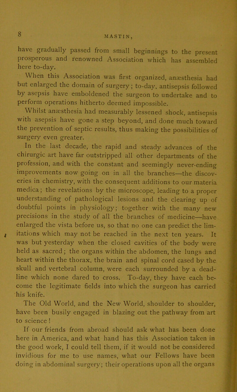 M A S T I N , have gradually passed from small beginnings to the present prosperous and renowned Association which has assembled here to-day. When this Association was first organized, anesthesia had but enlarged the domain of surgery; to-day, antisepsis followed by asepsis have emboldened the surgeon to undertake and to perform operations hitherto deemed impossible. Whilst anesthesia had measurably lessened shock, antisepsis with asepsis have gone a step beyond, and done much toward the prevention of septic results, thus making the possibilities of surgery even greater. In the last decade, the rapid and steady advances of the chirurgic art have far outstripped all other departments of the profession, and with the constant and seemingly never-ending improvements now going on in all the branches—the discov- eries in chemistry, with the consequent additions to our materia medica; the revelations by the microscope, leading to a proper understanding of pathological lesions and the clearing up of doubtful points in physiology; together with the many new precisions in the study of all the branches of medicine—have enlarged the vista before us, so that no one can predict the lim- t itations which may not be reached in the next ten years. It was but yesterday when the closed cavities of the body were held as sacred; the organs within the abdomen, the lungs and heart within the thorax, the brain and spinal cord cased by the skull and vertebral column, were each surrounded by a dead- line which none dared to cross. To-day, they have each be- come the legitimate fields into which the surgeon has carried his knife. The Old World, and the New World, shoulder to shoulder, have been busily engaged in blazing out the pathway from art to science ! If our friends from abroad should ask what has been done here in America, and what hand has this Association taken in the good work, I could tell them, if it would not be considered invidious for me to use names, what our Fellows have been doing in abdominal surgery; their operations upon all the organs