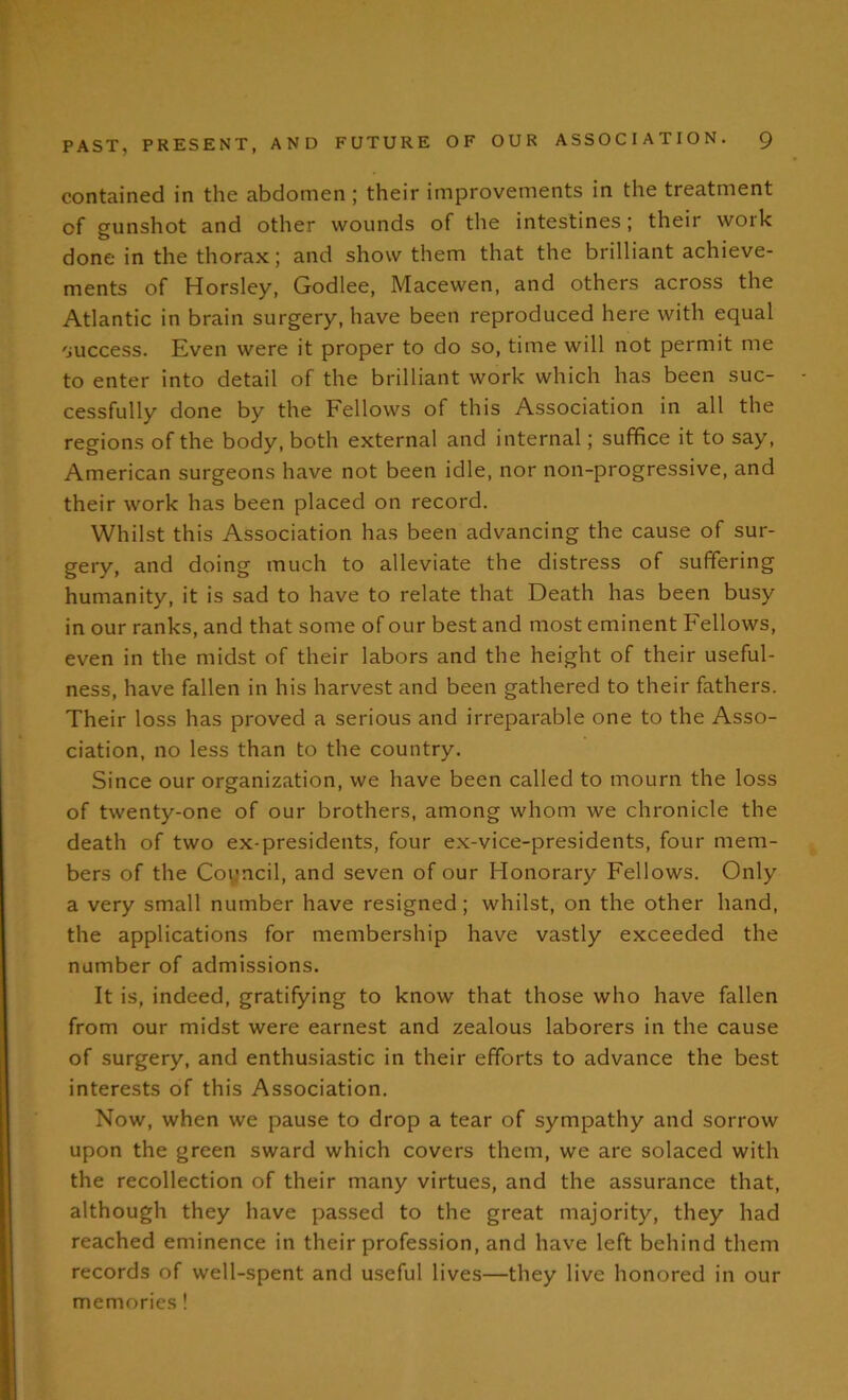 contained in the abdomen; their improvements in the treatment of gunshot and other wounds of the intestines; their work done in the thorax; and show them that the brilliant achieve- ments of Horsley, Godlee, Macewen, and others across the Atlantic in brain surgery, have been reproduced here with equal success. Even were it proper to do so, time will not permit me to enter into detail of the brilliant work which has been suc- cessfully done by the Fellows of this Association in all the regions of the body, both external and internal; suffice it to say, American surgeons have not been idle, nor non-progressive, and their work has been placed on record. Whilst this Association has been advancing the cause of sur- gery, and doing much to alleviate the distress of suffering humanity, it is sad to have to relate that Death has been busy in our ranks, and that some of our best and most eminent Fellows, even in the midst of their labors and the height of their useful- ness, have fallen in his harvest and been gathered to their fathers. Their loss has proved a serious and irreparable one to the Asso- ciation, no less than to the country. Since our organization, we have been called to mourn the loss of twenty-one of our brothers, among whom we chronicle the death of two ex-presidents, four ex-vice-presidents, four mem- bers of the Council, and seven of our Honorary Fellows. Only a very small number have resigned; whilst, on the other hand, the applications for membership have vastly exceeded the number of admissions. It is, indeed, gratifying to know that those who have fallen from our midst were earnest and zealous laborers in the cause of surgery, and enthusiastic in their efforts to advance the best interests of this Association. Now, when we pause to drop a tear of sympathy and sorrow upon the green sward which covers them, we are solaced with the recollection of their many virtues, and the assurance that, although they have passed to the great majority, they had reached eminence in their profession, and have left behind them records of well-spent and useful lives—they live honored in our memories!