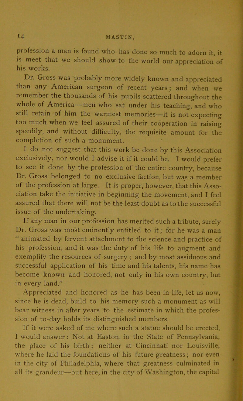 profession a man is found who has done so much to adorn it, it is meet that we should show to the world our appreciation of his works. Dr. Gross was probably more widely known and appreciated than any American surgeon of recent years; and when we remember the thousands of his pupils scattered throughout the whole of America—men who sat under his teaching, and who still retain of him the warmest memories—it is not expecting too much when we feel assured of their cooperation in raising speedily, and without difficulty, the requisite amount for the completion of such a monument. I do not suggest that this work be done by this Association exclusively, nor would I advise it if it could be. I would prefer to see it done by the profession of the entire country, because Dr. Gross belonged to no exclusive faction, but was a member of the profession at large. It is proper, however, that this Asso- ciation take the initiative in beginning the movement, and I feel assured that there will not be the least doubt as to the successful issue of the undertaking. If any man in our profession has merited such a tribute, surely Dr. Gross was most eminently entitled to it; for he was a man “animated by fervent attachment to the science and practice of his profession, and it was the duty of his life to augment and exemplify the resources of surgery; and by most assiduous and successful application of his time and his talents, his name has become known and honored, not only in his own country, but in every land.” Appreciated and honored as he has been in life, let us now, since he is dead, build to his memory such a monument as will bear witness in after years to the estimate in which the profes- sion of to-day holds its distinguished members. If it were asked of me where such a statue should be erected, I would answer: Not at Easton, in the State of Pennsylvania, the place of his birth; neither at Cincinnati nor Louisville, where he laid the foundations of his future greatness; nor even in the city of Philadelphia, where that greatness culminated in all its grandeur—but here, in the city of Washington, the capital