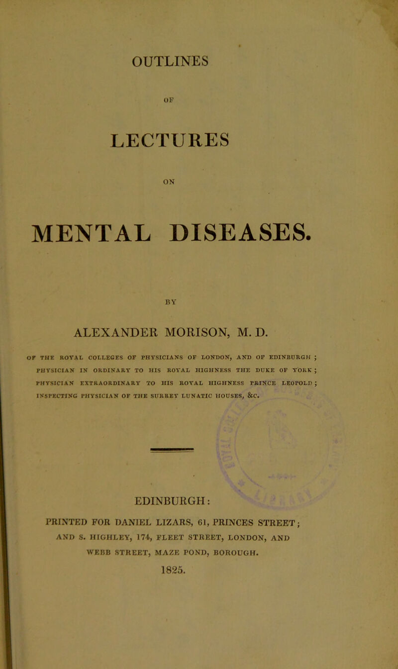 OF LECTURES ON MENTAL DISEASES. BY ALEXANDER MORISON, M. D. OP THE ROYAL COLLEGES OF PHYSICIANS OF LONDON, AND OF EDINBURGH PHYSICIAN IN ORDINARY TO HIS ROYAL HIGHNESS THE DUKE OF YORK PHYSICIAN EXTRAORDINARY TO HIS ROYAL HIGHNESS PRINCE LEOPOLD INSPECTING PHYSICIAN OF THE SURREY LUNATIC HOUSES, &C. EDINBURGH: PRINTED FOR DANIEL LIZARS, 61, PRINCES STREET; AND S. HIGHLEY, 174, FLEET STREET, LONDON, AND WEBB STREET, MAZE POND, BOROUGH. 1825.