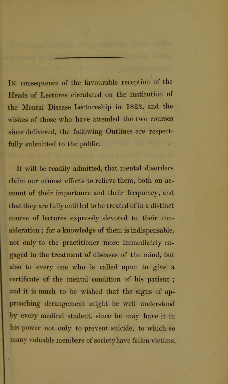 Heads of Lectures circulated on the institution of the Mental Disease Lectureship in 1823, and the wishes of those who have attended the two courses since delivered, the following Outlines are respect- fully submitted to the public. It will be readily admitted, that mental disorders claim our utmost efforts to relieve them, both on ac- count of their importance and their frequency, and that they are fully entitled to be treated of in a distinct course of lectures expressly devoted to their con- sideration ; for a knowledge of them is indispensable, not only to the practitioner more immediately en- gaged in the treatment of diseases of the mind, but also to every one who is called upon to give a certificate of the mental condition of his patient ; and it is much to be wished that the signs of ap- proaching derangement might be well understood by every medical student, since he may have it in his power not only to prevent suicide, to which so many valuable members of society have fallen victims,