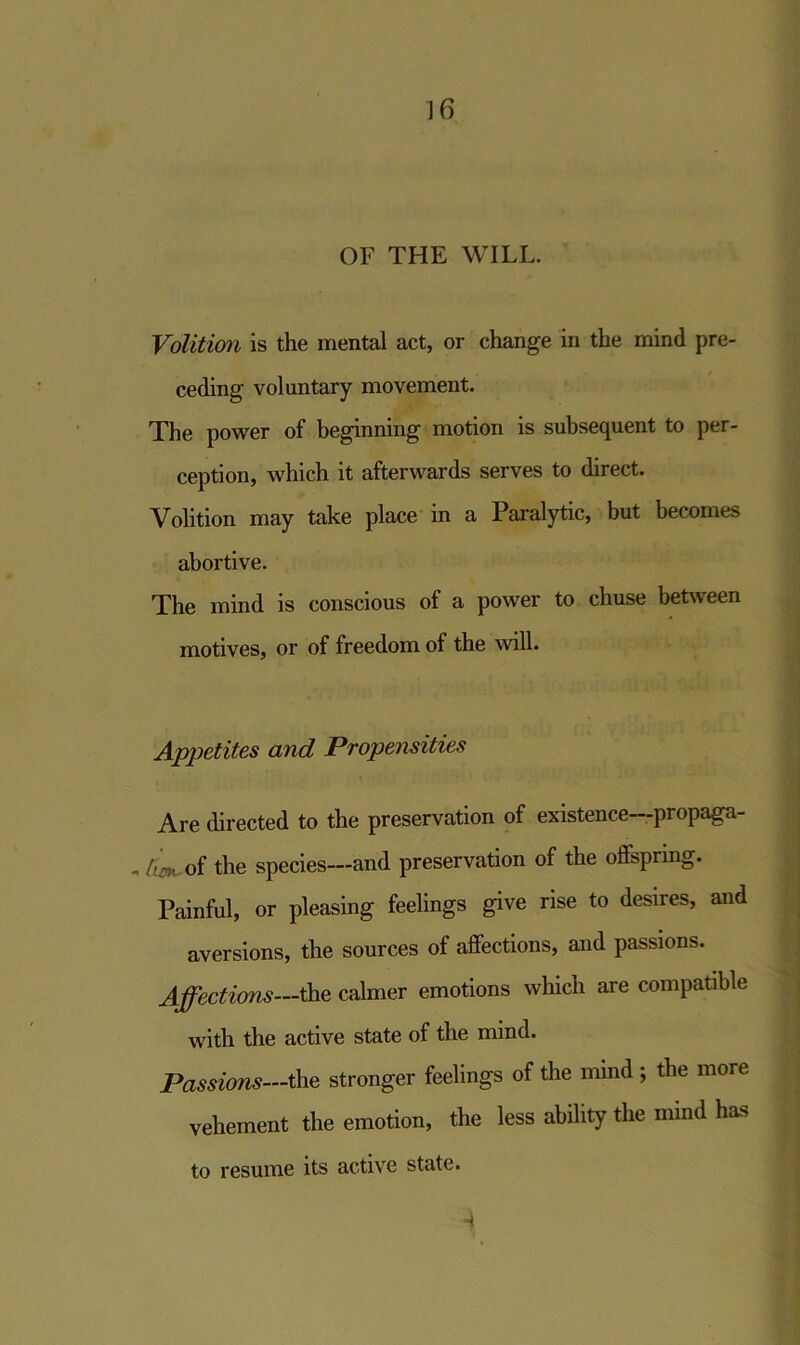 OF THE WILL. Volition is the mental act, or change in the mind pre- ceding voluntary movement. The power of beginning motion is subsequent to per- ception, which it afterwards serves to direct. Volition may take place in a Paralytic, but becomes abortive. The mind is conscious of a power to chuse between motives, or of freedom of the will. Appetites and Propensities Are directed to the preservation of existence—propaga- - tim of the species—and preservation of the offspring. Painful, or pleasing feelings give rise to desires, and aversions, the sources of affections, and passions. Affections—the calmer emotions which are compatible with the active state of the mind. Passions—the stronger feelings of the mind ; the more vehement the emotion, the less ability the mind has to resume its active state. A