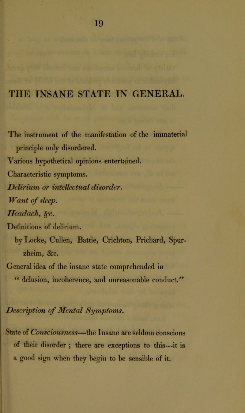 THE INSANE STATE IN GENERAL. The instrument of the manifestation of the immaterial principle only disordered. Various hypothetical opinions entertained. Characteristic symptoms. Delirium or intellectual disorder. Want of sleep. Headachy &fc. Definitions of delirium. by Locke, Cullen, Battie, Crichton, Prichard, Spur- zheim, &c. General idea of the insane state comprehended in “ delusion, incoherence, and unreasonable conduct.” Description of Mental Symptoms. State of Consciousness—the Insane are seldom conscious of their disorder ; there are exceptions to this—it is a good sign when they begin to be sensible of it.