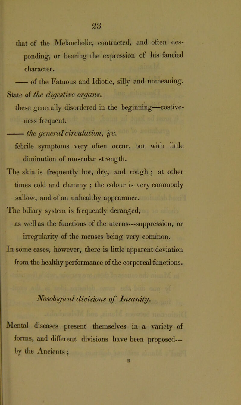 that of the Melancholic, contracted, and otten des- ponding, or bearing the expression ot his fancied character. of the Fatuous and Idiotic, silly and unmeaning. State of the digestive organs. these generally disordered in the beginning—costive- ness frequent. the general circulation, fyc. febrile symptoms very often occur, but with little diminution of muscular strength. The skin is frequently hot, dry, and rough ; at other times cold and clammy ; the colour is very commonly sallow, and of an unhealthy appearance. The biliary system is frequently deranged, as well as the functions of the uterus—suppression, or irregularity of the menses being very common. In some cases, however, there is little apparent deviation from the healthy performance of the corporeal functions. I Nosological divisions of Insanity. Mental diseases present themselves in a variety of forms, and different divisions have been proposed— by the Ancients; a