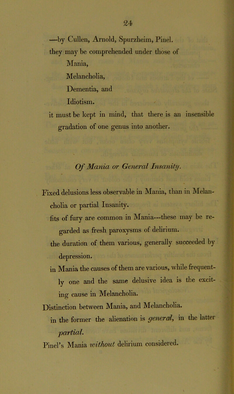 —by Cullen, Arnold, Spurzheim, Pinel. they may be comprehended under those of Mania, Melancholia, Dementia, and Idiotism. it must be kept in mind, that there is an insensible gradation of one genus into another. Of Mania or General Insanity. Fixed delusions less observable in Mania, than in Melan- cholia or partial Insanity. fits of fury are common in Mania—these may be re- garded as fresh paroxysms of delirium, the duration of them various, generally succeeded by depression. in Mania the causes of them are various, while frequent- ly one and the same delusive idea is the excit- ing cause in Melancholia. Distinction between Mania, and Melancholia. in the former the alienation is general, in the lattci partial. Pinel’s Mania ivithout delirium considered.