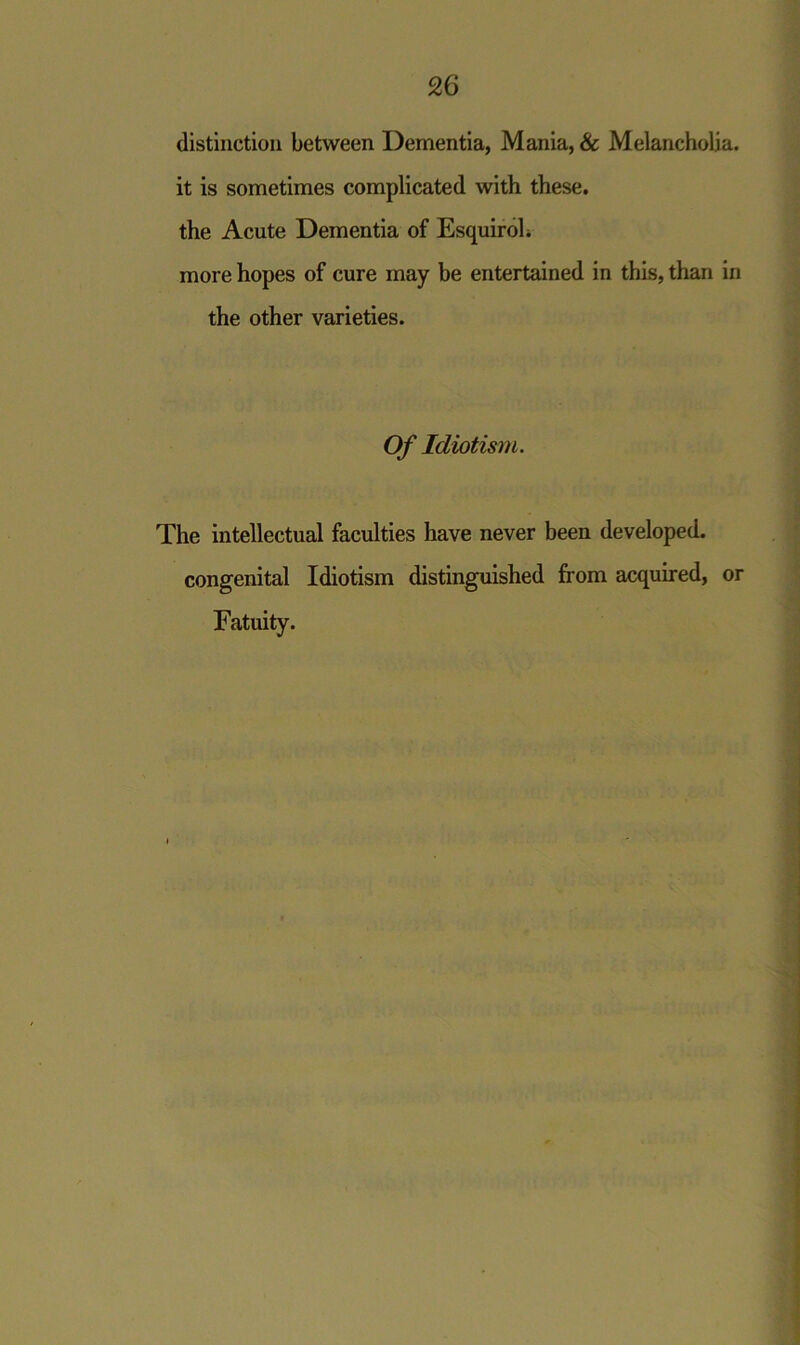 distinction between Dementia, Mania, & Melancholia, it is sometimes complicated with these, the Acute Dementia of Esquirol. more hopes of cure may be entertained in this, than in the other varieties. Of Idiotism. The intellectual faculties have never been developed, congenital Idiotism distinguished from acquired, or Fatuity.