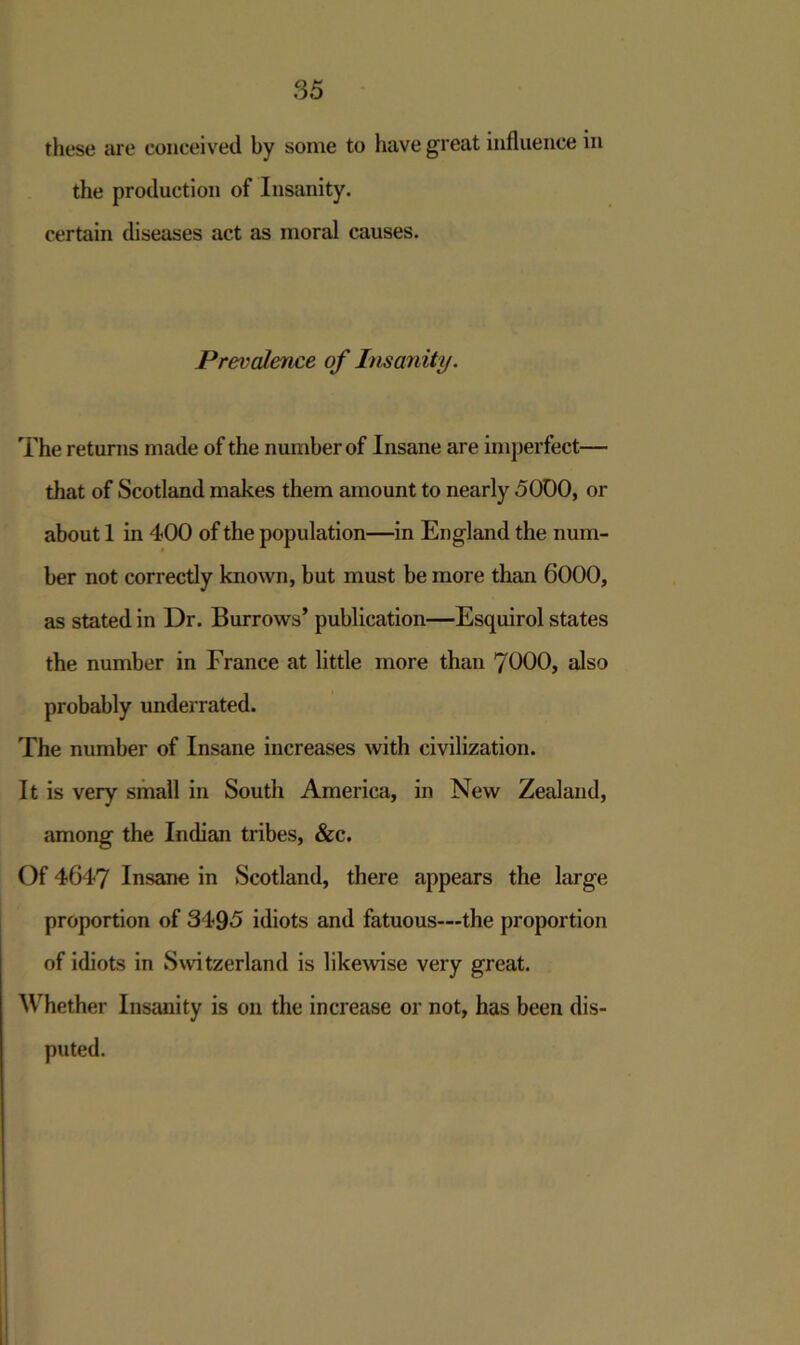 these are conceived by some to have great influence in the production of Insanity, certain diseases act as moral causes. Prevalence of Insanity. The returns made of the number of Insane are imperfect— that of Scotland makes them amount to nearly 5000, or about 1 in 400 of the population—in England the num- ber not correctly known, but must be more than 6000, as stated in Dr. Burrows’ publication—Esquirol states the number in France at little more than 7000, also probably underrated. The number of Insane increases with civilization. It is very small in South America, in New Zealand, among the Indian tribes, &c. Of 4647 Insane in Scotland, there appears the large proportion of 3495 idiots and fatuous—the proportion of idiots in Switzerland is likewise very great. Whether Insanity is on the increase or not, has been dis- puted.