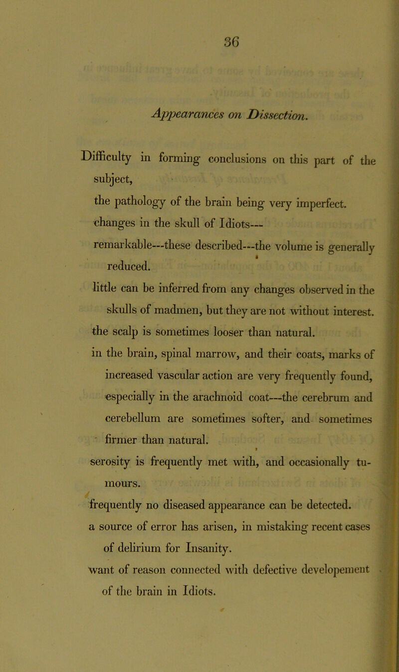 Appearances on Dissection. Difficulty in forming conclusions on this part of the subject, the pathology of the brain being very imperfect, changes in the skull of Idiots— remarkable—these described—the volume is generally reduced. little can be inferred from any changes observed in the skulls of madmen, but they are not without interest, the scalp is sometimes looser than natural, in the brain, spinal marrow, and their coats, marks of increased vascular action are very frequently found, especially in the arachnoid coat—the cerebrum and cerebellum are sometimes softer, and sometimes firmer than natural. i serosity is frequently met with, and occasionally tu- mours. frequently no diseased appearance can be detected, a source of error has arisen, in mistaking recent cases of delirium for Insanity. want of reason connected with defective developemcnt of the brain in Idiots.