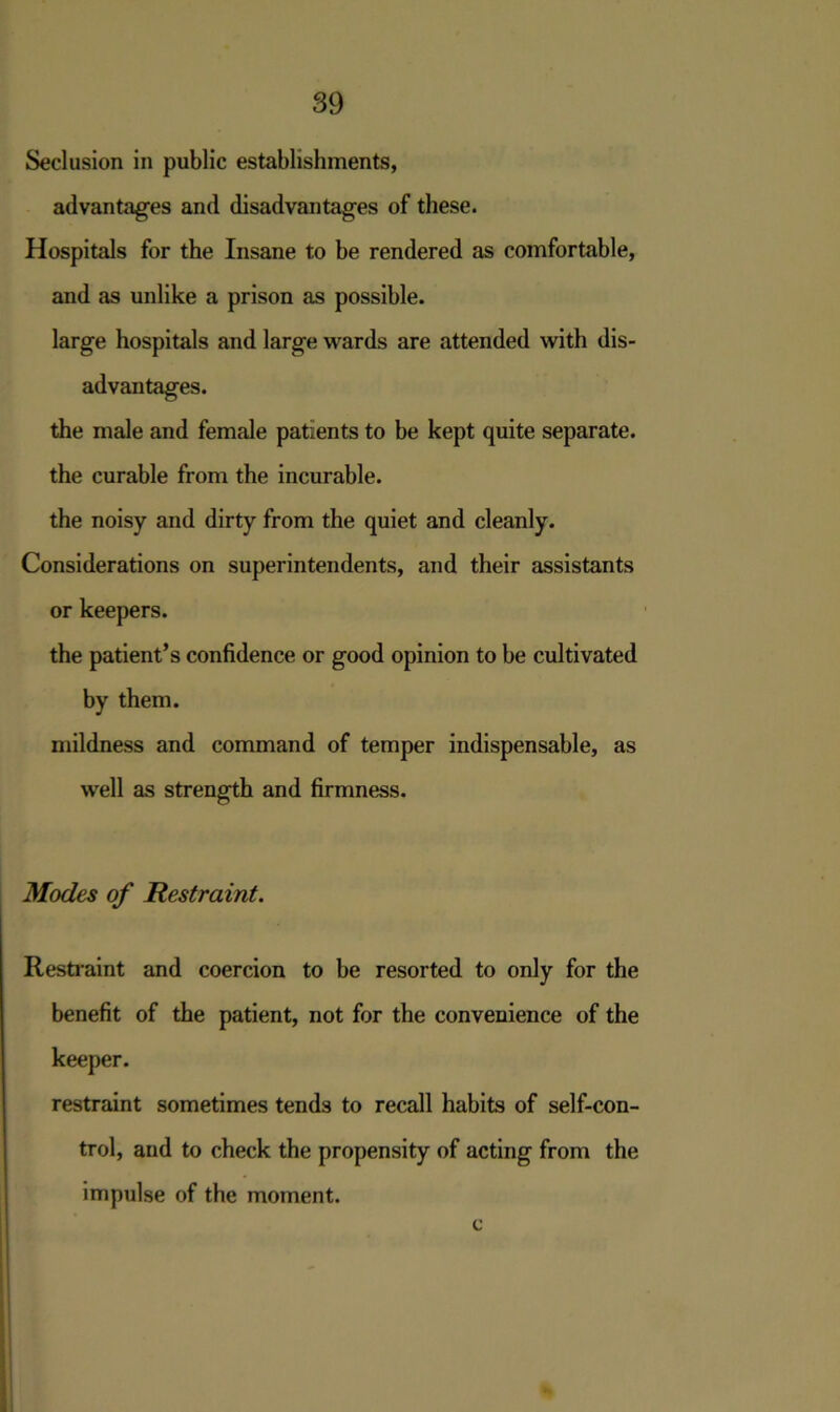 Seclusion in public establishments, advantages and disadvantages of these. Hospitals for the Insane to be rendered as comfortable, and as unlike a prison as possible, large hospitals and large wards are attended with dis- advantages. the male and female patients to be kept quite separate. the curable from the incurable. the noisy and dirty from the quiet and cleanly. Considerations on superintendents, and their assistants or keepers. the patient’s confidence or good opinion to be cultivated by them. mildness and command of temper indispensable, as well as strength and firmness. Modes of Restraint. Restraint and coercion to be resorted to only for the benefit of the patient, not for the convenience of the keeper. restraint sometimes tends to recall habits of self-con- trol, and to check the propensity of acting from the impulse of the moment. c