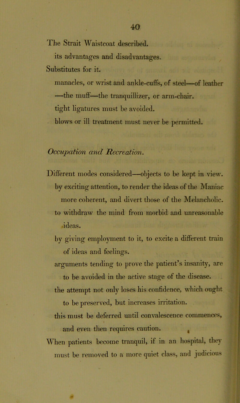 The Strait Waistcoat described. its advantages and disadvantages. Substitutes for it. manacles, or wrist and ankle-cuffs, of steel—of leather —the muff—the tranquillizer, or arm-chair. tight ligatures must be avoided. blows or ill treatment must never be permitted. Occupation and Recreation. Different modes considered—objects to be kept in view, by exciting attention, to render the ideas of the Maniac more coherent, and divert those of the Melancholic, to withdraw the mind from morbid and unreasonable ideas. by giving employment to it, to excite a different train of ideas and feelings. arguments tending to prove the patient’s insanity, are to be avoided in the active stage of the disease, the attempt not only loses his confidence, which ought to be preserved, but increases irritation. this must be deferred until convalescence commences, » and even then requires caution. , When patients become tranquil, if in an hospital, they must be removed to a more quiet class, and judicious «*