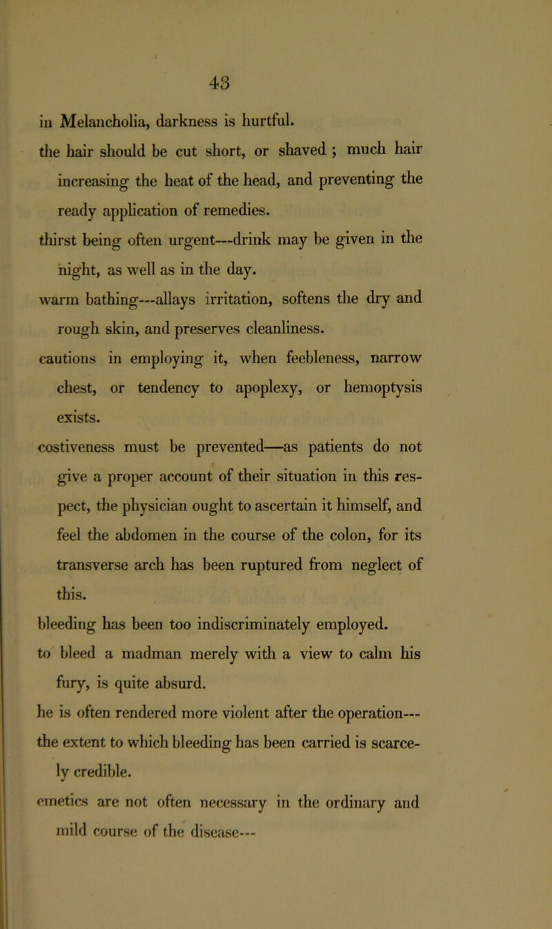 in Melancholia, darkness is hurtful, the hair should be cut short, or shaved ; much hair increasing the heat of the head, and preventing the ready application of remedies, thirst being often urgent—drink may be given in the night, as well as in the day. warm bathing—allays irritation, softens the dry and rough skin, and preserves cleanliness, cautions in employing it, when feebleness, narrow chest, or tendency to apoplexy, or hemoptysis exists. costiveness must be prevented—as patients do not give a proper account of their situation in this res- pect, the physician ought to ascertain it himself, and feel the abdomen in the course of the colon, for its transverse arch has been ruptured from neglect of this. bleeding has been too indiscriminately employed, to bleed a madman merely with a view to calm his fury, is quite absurd. he is often rendered more violent after the operation— the extent to which bleeding has been carried is scarce- ly credible. emetics are not often necessary in the ordinary and mild course of the disease—