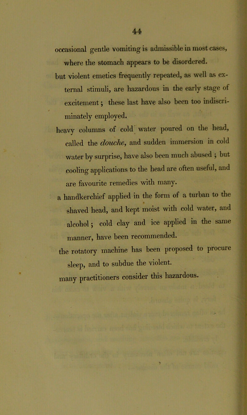 occasional gentle vomiting is admissible in most cases, where the stomach appears to be disordered, but violent emetics frequently repeated, as well as ex- ternal stimuli, are hazardous in the early stage of excitement; these last have also been too indiscri- minately employed. heavy columns of cold water poured on the head, called the douche, and sudden immersion in cold water by surprise, have also been much abused ; but cooling applications to the head are often useful, and are favourite remedies with many, a handkerchief applied in the form of a turban to the shaved head, and kept moist with cold water, and alcohol; cold clay and ice applied in the same manner, have been recommended, the rotatory machine has been proposed to procure sleep, and to subdue the violent, many practitioners consider this hazardous.