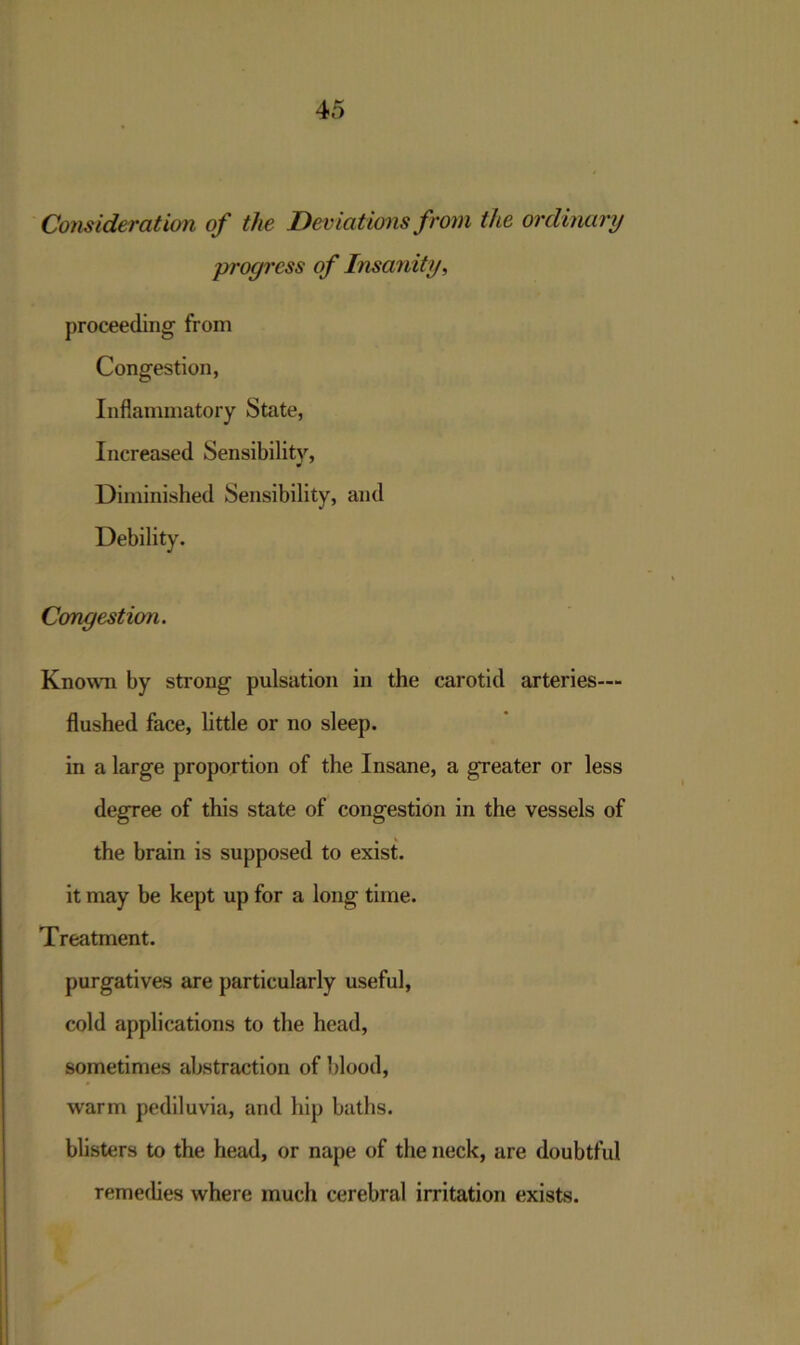Consideration of the Deviations from the ordinary progress of Insanity, proceeding from Congestion, Inflammatory State, Increased Sensibility, Diminished Sensibility, and Debility. Congestion. Known by strong pulsation in the carotid arteries— flushed face, little or no sleep. in a large proportion of the Insane, a greater or less degree of this state of congestion in the vessels of the brain is supposed to exist, it may be kept up for a long time. Treatment. purgatives are particularly useful, cold applications to the head, sometimes abstraction of blood, wrarm pediluvia, and hip baths, blisters to the head, or nape of the neck, are doubtful remedies where much cerebral irritation exists.
