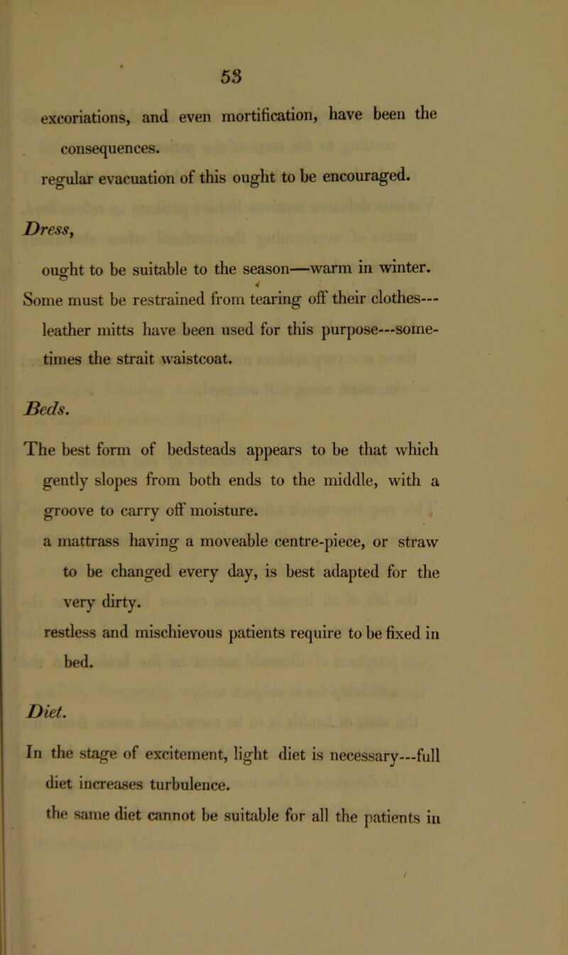 excoriations, and even mortification, have been the consequences. regular evacuation of this ought to be encouraged. Dress, ought to be suitable to the season—warm in winter. 4 Some must be restrained from tearing off their clothes— leather mitts have been used for this purpose—some- times the strait waistcoat. Beds. The best form of bedsteads appears to be that which gently slopes from both ends to the middle, with a groove to carry off'moisture. a mattrass having a moveable centre-piece, or straw to be changed every day, is best adapted for the very dirty. restless and mischievous patients require to be fixed in bed. Diet. In the stage of excitement, light diet is necessary—full diet increases turbulence. the same diet cannot be suitable for all the patients in /