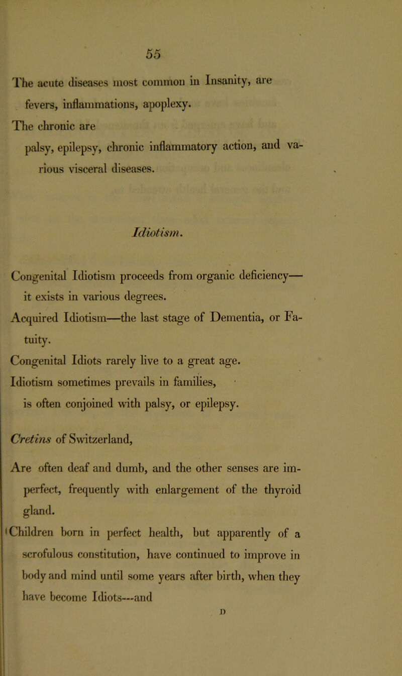 The acute diseases most common in Insanity, are fevers, inflammations, apoplexy. The chronic are palsy, epilepsy, chronic inflammatory action, and va- rious visceral diseases. Idiot ism. Congenital Idiotism proceeds from organic deficiency— it exists in various degrees. Acquired Idiotism—the last stage of Dementia, or Fa- tuity. Congenital Idiots rarely live to a great age. Idiotism sometimes prevails in families, is often conjoined with palsy, or epilepsy. Cretins of Switzerland, Are often deaf and dumb, and the other senses are im- perfect, frequently with enlargement of the thyroid gland. •Children born in perfect health, but apparently of a scrofulous constitution, have continued to improve in body and mind until some years after birth, when they have become Idiots—and j)