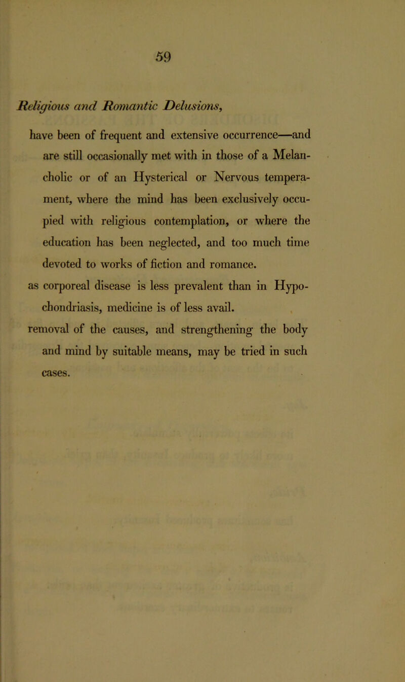 Religious and Romantic Delusions, have been of frequent and extensive occurrence—and are still occasionally met with in those of a Melan- cholic or of an Hysterical or Nervous tempera- ment, where the mind has been exclusively occu- pied with religious contemplation, or where the education has been neglected, and too much time devoted to works of fiction and romance, as corporeal disease is less prevalent than in Hypo- chondriasis, medicine is of less avail, removal of the causes, and strengthening the body and mind by suitable means, may be tried in such cases.