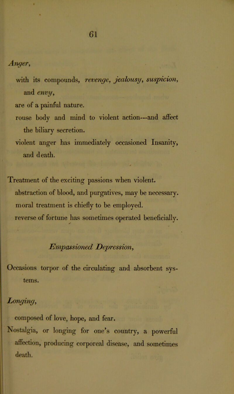 Anger, with its compounds, revenge, jealousy, suspicion, and envy, are of a painful nature. rouse body and mind to violent action—and affect the biliary secretion. violent anger has immediately occasioned Insanity, and death. Treatment of the exciting passions when violent. abstraction of blood, and purgatives, may be necessary. moral treatment is chiefly to be employed. reverse of fortune has sometimes operated beneficially. Empassioned Depression, Occasions torpor of the circulating and absorbent sys- tems. Longing, composed of love, hope, and fear. Nostalgia, or longing for one’s country, a powerful affection, producing corporeal disease, and sometimes death.